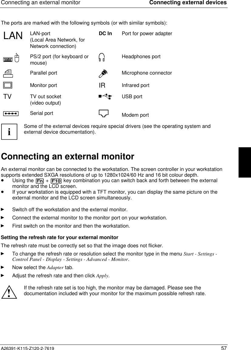 Connecting an external monitor Connecting external devicesA26391-K115-Z120-2-7619 57The ports are marked with the following symbols (or with similar symbols):LAN LAN-port(Local Area Network, forNetwork connection)DC In Port for power adapterPS/2 port (for keyboard ormouse)Headphones portParallel port Microphone connectorMonitor port IR Infrared portTV TV out socket(video output)USB portSerial port Modem portiSome of the external devices require special drivers (see the operating system andexternal device documentation).Connecting an external monitorAn external monitor can be connected to the workstation. The screen controller in your workstationsupports extended SXGA resolutions of up to 1280x1024/60 Hz and 16 bit colour depth.· Using the [Fn] + [F10] key combination you can switch back and forth between the externalmonitor and the LCD screen.· If your workstation is equipped with a TFT monitor, you can display the same picture on theexternal monitor and the LCD screen simultaneously.Ê Switch off the workstation and the external monitor.Ê Connect the external monitor to the monitor port on your workstation.Ê First switch on the monitor and then the workstation.Setting the refresh rate for your external monitorThe refresh rate must be correctly set so that the image does not flicker.Ê To change the refresh rate or resolution select the monitor type in the menu Start - Settings -Control Panel - Display - Settings - Advanced - Monitor.Ê Now select the Adapter tab.Ê Adjust the refresh rate and then click Apply.!If the refresh rate set is too high, the monitor may be damaged. Please see thedocumentation included with your monitor for the maximum possible refresh rate.