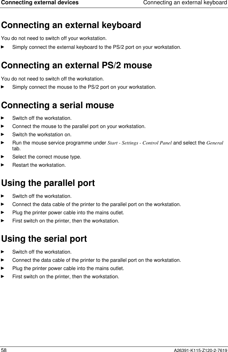  Connecting external devices Connecting an external keyboard58 A26391-K115-Z120-2-7619Connecting an external keyboardYou do not need to switch off your workstation.Ê Simply connect the external keyboard to the PS/2 port on your workstation.Connecting an external PS/2 mouse You do not need to switch off the workstation.Ê Simply connect the mouse to the PS/2 port on your workstation.Connecting a serial mouseÊ Switch off the workstation.Ê Connect the mouse to the parallel port on your workstation.Ê Switch the workstation on.Ê Run the mouse service programme under Start - Settings - Control Panel and select the Generaltab.Ê Select the correct mouse type.Ê Restart the workstation.Using the parallel portÊ Switch off the workstation.Ê Connect the data cable of the printer to the parallel port on the workstation.Ê Plug the printer power cable into the mains outlet.Ê First switch on the printer, then the workstation.Using the serial portÊ Switch off the workstation.Ê Connect the data cable of the printer to the parallel port on the workstation.Ê Plug the printer power cable into the mains outlet.Ê First switch on the printer, then the workstation.