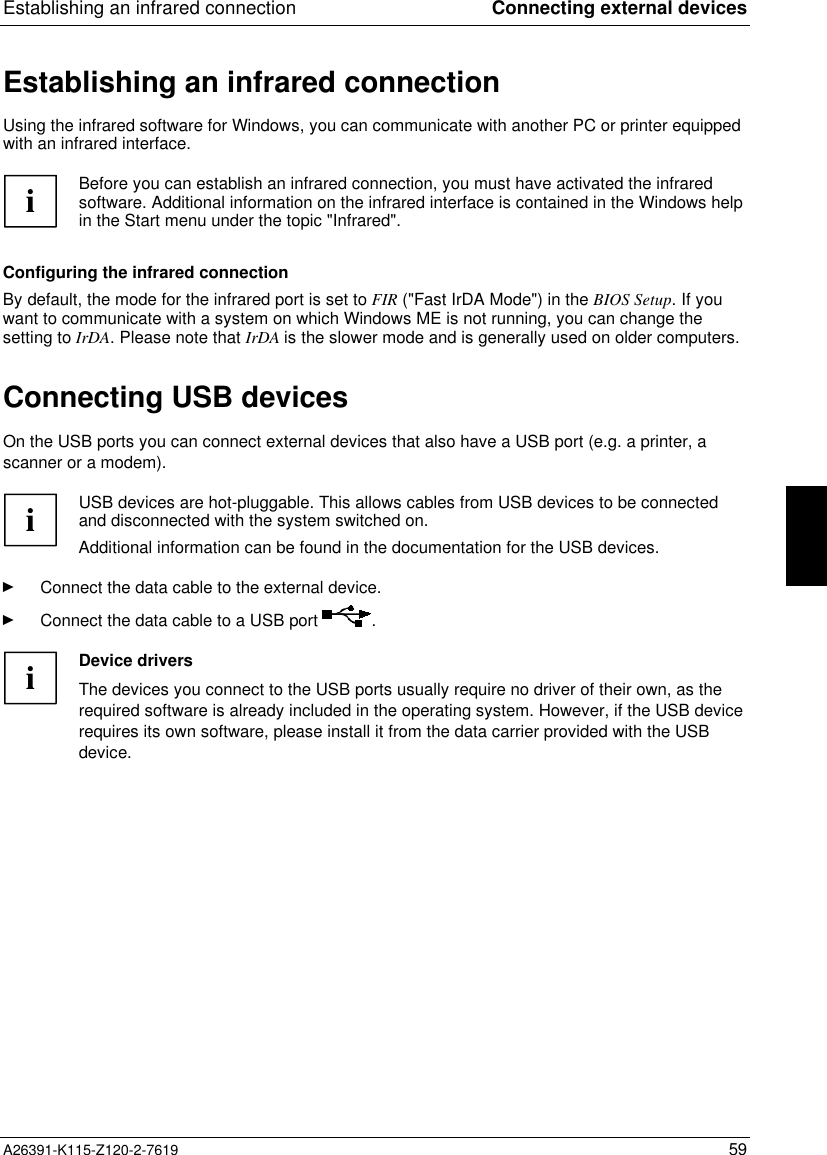 Establishing an infrared connection Connecting external devicesA26391-K115-Z120-2-7619 59Establishing an infrared connectionUsing the infrared software for Windows, you can communicate with another PC or printer equippedwith an infrared interface.iBefore you can establish an infrared connection, you must have activated the infraredsoftware. Additional information on the infrared interface is contained in the Windows helpin the Start menu under the topic &quot;Infrared&quot;.Configuring the infrared connectionBy default, the mode for the infrared port is set to FIR (&quot;Fast IrDA Mode&quot;) in the BIOS Setup. If youwant to communicate with a system on which Windows ME is not running, you can change thesetting to IrDA. Please note that IrDA is the slower mode and is generally used on older computers.Connecting USB devicesOn the USB ports you can connect external devices that also have a USB port (e.g. a printer, ascanner or a modem).iUSB devices are hot-pluggable. This allows cables from USB devices to be connectedand disconnected with the system switched on.Additional information can be found in the documentation for the USB devices.Ê Connect the data cable to the external device.Ê Connect the data cable to a USB port  .iDevice driversThe devices you connect to the USB ports usually require no driver of their own, as therequired software is already included in the operating system. However, if the USB devicerequires its own software, please install it from the data carrier provided with the USBdevice.