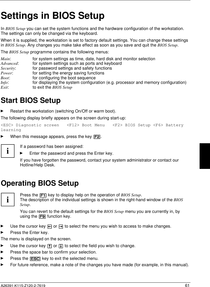   A26391-K115-Z120-2-7619 61Settings in BIOS SetupIn BIOS Setup you can set the system functions and the hardware configuration of the workstation.The settings can only be changed via the keyboard.When it is supplied, the workstation is set to factory default settings. You can change these settingsin BIOS Setup. Any changes you make take effect as soon as you save and quit the BIOS Setup.The BIOS Setup programme contains the following menus:Main: for system settings as time, date, hard disk and monitor selectionAdvanced: for system settings such as ports and keyboardSecurity: for password settings and safety functionsPower: for setting the energy saving functionsBoot: for configuring the boot sequenceInfo: for displaying the system configuration (e.g. processor and memory configuration)Exit: to exit the BIOS Setup Start BIOS SetupÊ Restart the workstation (switching On/Off or warm boot).The following display briefly appears on the screen during start-up:&lt;ESC&gt; Diagnostic screen   &lt;F12&gt; Boot Menu   &lt;F2&gt; BIOS Setup &lt;F6&gt; BatterylearningÊ When this message appears, press the key [F2].iIf a password has been assigned:Ê Enter the password and press the Enter key.If you have forgotten the password, contact your system administrator or contact ourHotline/Help Desk.Operating BIOS SetupiPress the [F1] key to display help on the operation of BIOS Setup.The description of the individual settings is shown in the right-hand window of the BIOSSetup.You can revert to the default settings for the BIOS Setup menu you are currently in, byusing the [F9] function key.Ê Use the cursor key å or ç to select the menu you wish to access to make changes.Ê Press the Enter key.The menu is displayed on the screen.Ê Use the cursor key æ or è to select the field you wish to change.Ê Press the space bar to confirm your selection.Ê Press the [ESC] key to exit the selected menu.Ê For future reference, make a note of the changes you have made (for example, in this manual).