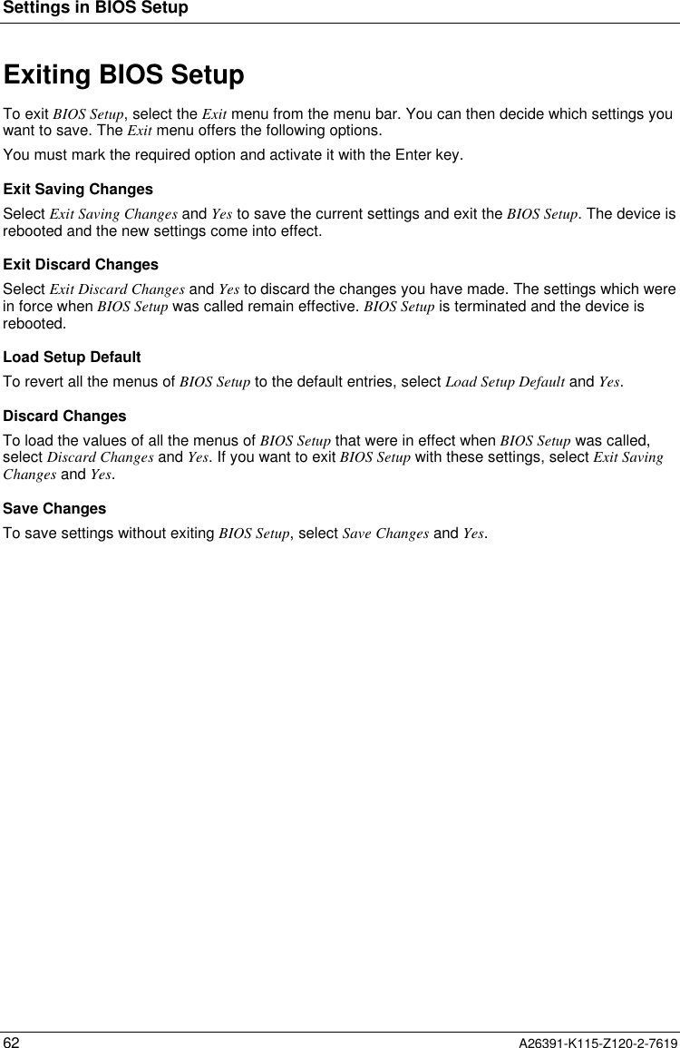  Settings in BIOS Setup62 A26391-K115-Z120-2-7619Exiting BIOS SetupTo exit BIOS Setup, select the Exit menu from the menu bar. You can then decide which settings youwant to save. The Exit menu offers the following options.You must mark the required option and activate it with the Enter key.Exit Saving ChangesSelect Exit Saving Changes and Yes to save the current settings and exit the BIOS Setup. The device isrebooted and the new settings come into effect.Exit Discard ChangesSelect Exit Discard Changes and Yes to discard the changes you have made. The settings which werein force when BIOS Setup was called remain effective. BIOS Setup is terminated and the device isrebooted.Load Setup DefaultTo revert all the menus of BIOS Setup to the default entries, select Load Setup Default and Yes.Discard ChangesTo load the values of all the menus of BIOS Setup that were in effect when BIOS Setup was called,select Discard Changes and Yes. If you want to exit BIOS Setup with these settings, select Exit SavingChanges and Yes.Save ChangesTo save settings without exiting BIOS Setup, select Save Changes and Yes.