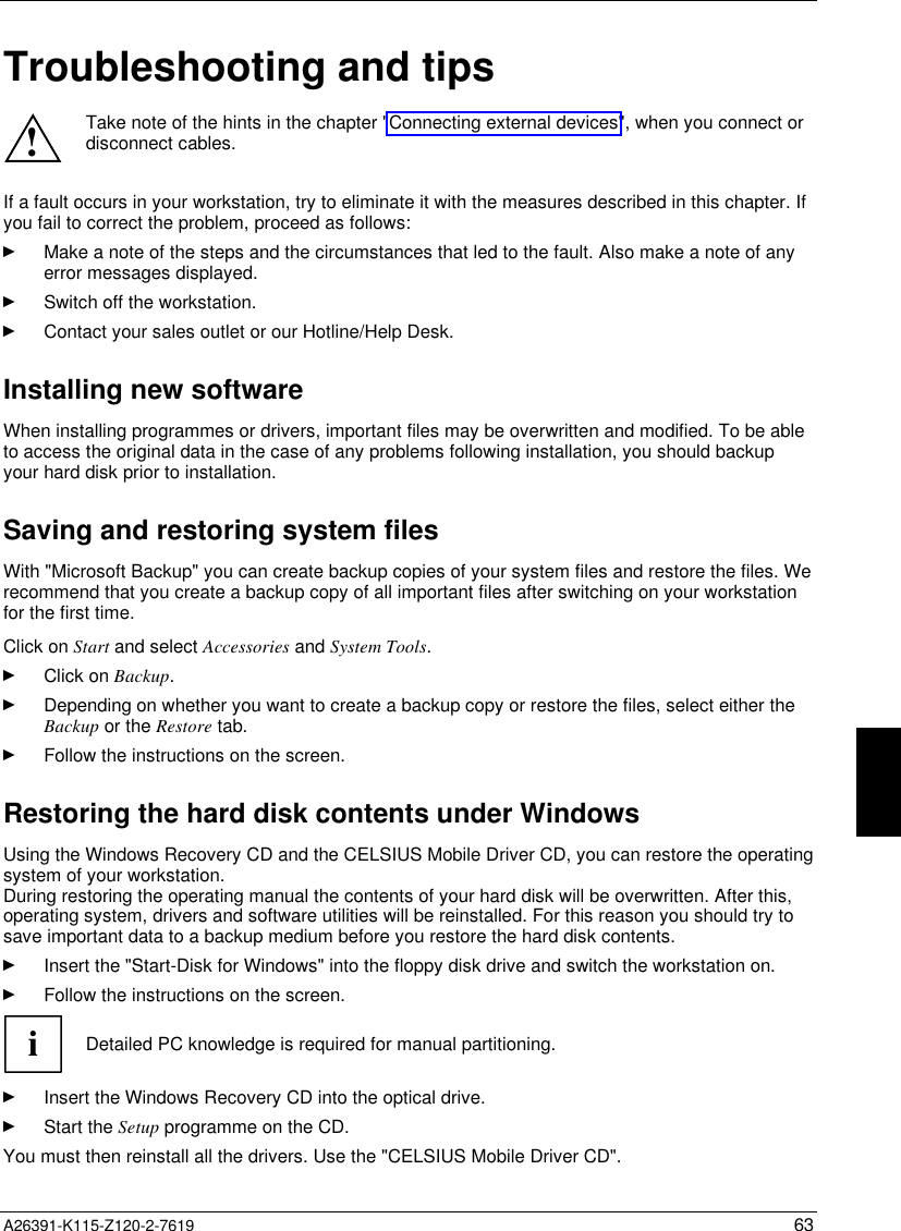   A26391-K115-Z120-2-7619 63 Troubleshooting and tips ! Take note of the hints in the chapter &quot;Connecting external devices&quot;, when you connect ordisconnect cables.  If a fault occurs in your workstation, try to eliminate it with the measures described in this chapter. Ifyou fail to correct the problem, proceed as follows:Ê Make a note of the steps and the circumstances that led to the fault. Also make a note of anyerror messages displayed.Ê Switch off the workstation.Ê Contact your sales outlet or our Hotline/Help Desk.Installing new softwareWhen installing programmes or drivers, important files may be overwritten and modified. To be ableto access the original data in the case of any problems following installation, you should backupyour hard disk prior to installation.Saving and restoring system filesWith &quot;Microsoft Backup&quot; you can create backup copies of your system files and restore the files. Werecommend that you create a backup copy of all important files after switching on your workstationfor the first time.Click on Start and select Accessories and System Tools.Ê Click on Backup.Ê Depending on whether you want to create a backup copy or restore the files, select either theBackup or the Restore tab.Ê Follow the instructions on the screen.Restoring the hard disk contents under WindowsUsing the Windows Recovery CD and the CELSIUS Mobile Driver CD, you can restore the operatingsystem of your workstation.During restoring the operating manual the contents of your hard disk will be overwritten. After this,operating system, drivers and software utilities will be reinstalled. For this reason you should try tosave important data to a backup medium before you restore the hard disk contents.Ê Insert the &quot;Start-Disk for Windows&quot; into the floppy disk drive and switch the workstation on.Ê Follow the instructions on the screen.iDetailed PC knowledge is required for manual partitioning.Ê Insert the Windows Recovery CD into the optical drive.Ê Start the Setup programme on the CD.You must then reinstall all the drivers. Use the &quot;CELSIUS Mobile Driver CD&quot;.