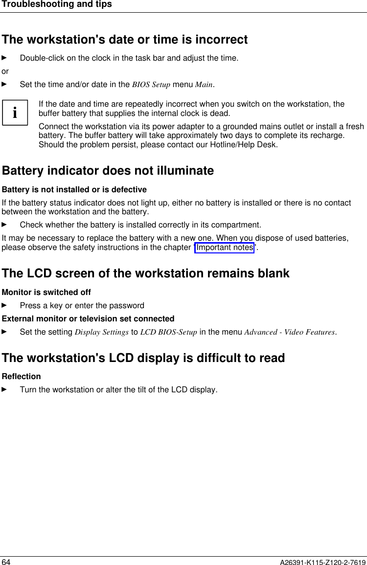  Troubleshooting and tips64 A26391-K115-Z120-2-7619The workstation&apos;s date or time is incorrectÊ Double-click on the clock in the task bar and adjust the time.orÊ Set the time and/or date in the BIOS Setup menu Main.  i If the date and time are repeatedly incorrect when you switch on the workstation, thebuffer battery that supplies the internal clock is dead. Connect the workstation via its power adapter to a grounded mains outlet or install a freshbattery. The buffer battery will take approximately two days to complete its recharge.Should the problem persist, please contact our Hotline/Help Desk. Battery indicator does not illuminate Battery is not installed or is defective If the battery status indicator does not light up, either no battery is installed or there is no contactbetween the workstation and the battery.Ê Check whether the battery is installed correctly in its compartment. It may be necessary to replace the battery with a new one. When you dispose of used batteries,please observe the safety instructions in the chapter &quot;Important notes&quot;. The LCD screen of the workstation remains blank Monitor is switched offÊ Press a key or enter the password External monitor or television set connectedÊ Set the setting Display Settings to LCD BIOS-Setup in the menu Advanced - Video Features. The workstation&apos;s LCD display is difficult to read ReflectionÊ Turn the workstation or alter the tilt of the LCD display.