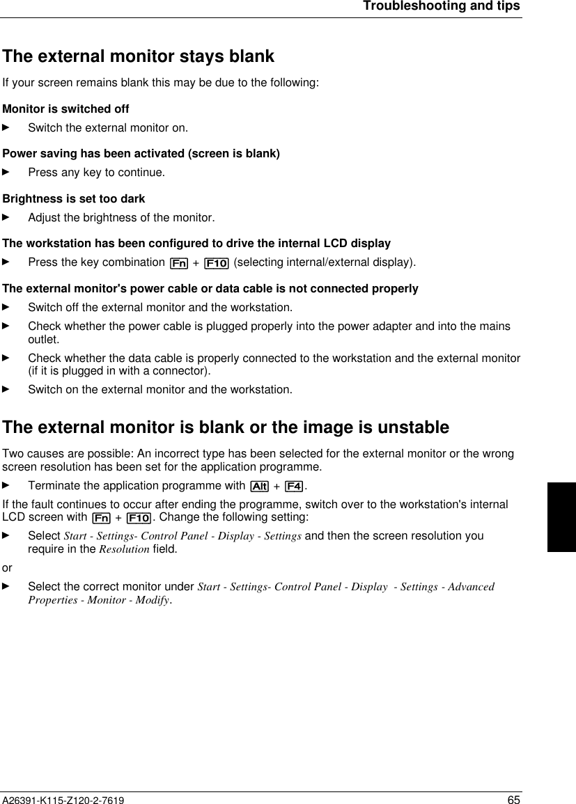  Troubleshooting and tipsA26391-K115-Z120-2-7619 65The external monitor stays blank If your screen remains blank this may be due to the following: Monitor is switched offÊ Switch the external monitor on. Power saving has been activated (screen is blank)Ê Press any key to continue. Brightness is set too darkÊ Adjust the brightness of the monitor. The workstation has been configured to drive the internal LCD displayÊ Press the key combination [Fn] + [F10] (selecting internal/external display). The external monitor&apos;s power cable or data cable is not connected properlyÊ Switch off the external monitor and the workstation.Ê Check whether the power cable is plugged properly into the power adapter and into the mainsoutlet.Ê Check whether the data cable is properly connected to the workstation and the external monitor(if it is plugged in with a connector).Ê Switch on the external monitor and the workstation.The external monitor is blank or the image is unstableTwo causes are possible: An incorrect type has been selected for the external monitor or the wrongscreen resolution has been set for the application programme.Ê Terminate the application programme with [Alt] + [F4].If the fault continues to occur after ending the programme, switch over to the workstation&apos;s internalLCD screen with [Fn] + [F10]. Change the following setting:Ê Select Start - Settings- Control Panel - Display - Settings and then the screen resolution yourequire in the Resolution field.orÊ Select the correct monitor under Start - Settings- Control Panel - Display  - Settings - AdvancedProperties - Monitor - Modify.