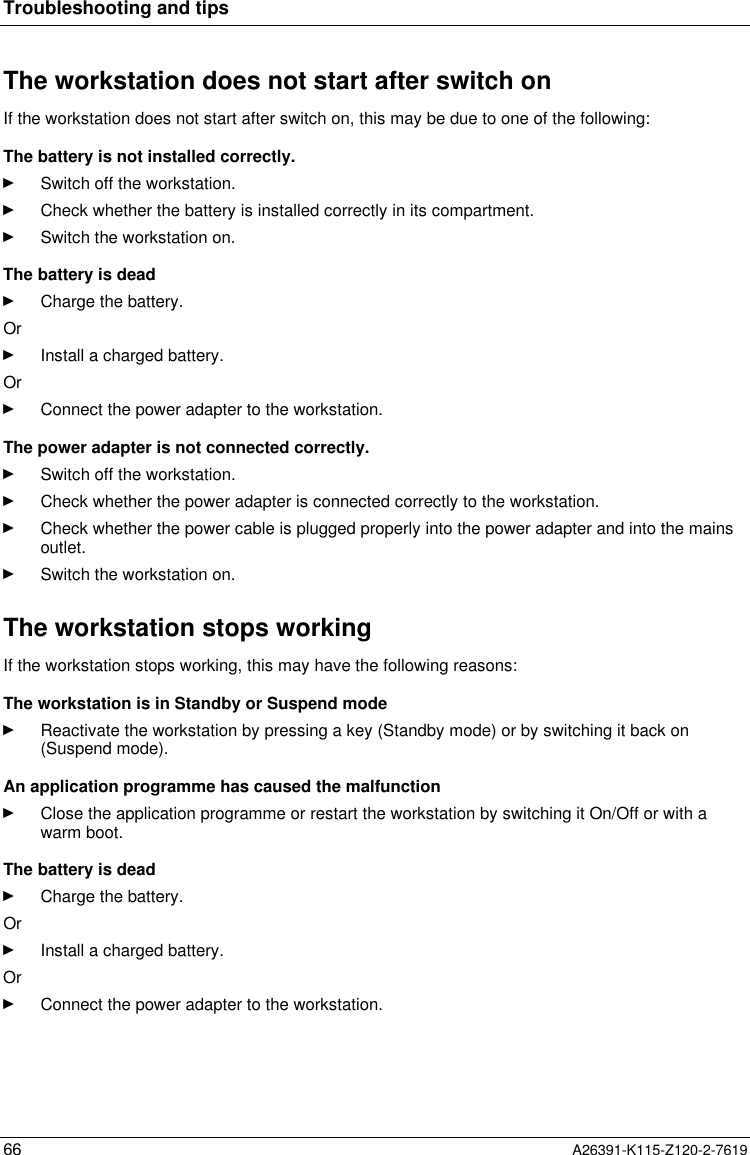  Troubleshooting and tips66 A26391-K115-Z120-2-7619The workstation does not start after switch onIf the workstation does not start after switch on, this may be due to one of the following:The battery is not installed correctly.Ê Switch off the workstation.Ê Check whether the battery is installed correctly in its compartment.Ê Switch the workstation on.The battery is deadÊ Charge the battery. OrÊ Install a charged battery. OrÊ Connect the power adapter to the workstation. The power adapter is not connected correctly.Ê Switch off the workstation.Ê Check whether the power adapter is connected correctly to the workstation.Ê Check whether the power cable is plugged properly into the power adapter and into the mainsoutlet.Ê Switch the workstation on.The workstation stops workingIf the workstation stops working, this may have the following reasons:The workstation is in Standby or Suspend modeÊ Reactivate the workstation by pressing a key (Standby mode) or by switching it back on(Suspend mode). An application programme has caused the malfunctionÊ Close the application programme or restart the workstation by switching it On/Off or with awarm boot. The battery is deadÊ Charge the battery. OrÊ Install a charged battery.OrÊ Connect the power adapter to the workstation.