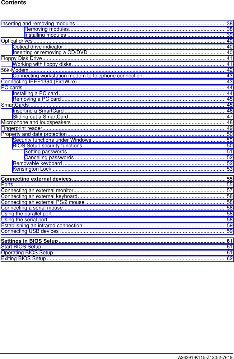 ContentsA26391-K115-Z120-2-7619Inserting and removing modules ..................................................................................................... 38Removing modules.......................................................................................................... 38Installing modules ........................................................................................................... 39Optical drives.................................................................................................................................. 40Optical drive indicator.............................................................................................................. 40Inserting or removing a CD/DVD............................................................................................. 40Floppy Disk Drive............................................................................................................................ 41Working with floppy disks........................................................................................................ 4156k-Modem..................................................................................................................................... 42Connecting workstation modem to telephone connection........................................................ 43Connecting IEEE1394 (FireWire) .................................................................................................... 43PC cards......................................................................................................................................... 44Installing a PC card................................................................................................................. 44Removing a PC card............................................................................................................... 45SmartCards..................................................................................................................................... 45Inserting a SmartCard............................................................................................................. 46Sliding out a SmartCard .......................................................................................................... 47Microphone and loudspeakers ........................................................................................................ 48Fingerprint reader............................................................................................................................ 49Property and data protection........................................................................................................... 50Security functions under Windows .......................................................................................... 50BIOS Setup security functions................................................................................................. 50Setting passwords........................................................................................................... 51Canceling passwords ...................................................................................................... 52Removable keyboard ..............................................................................................................52Kensington Lock...................................................................................................................... 53Connecting external devices........................................................................................................ 55Ports ............................................................................................................................................... 55Connecting an external monitor....................................................................................................... 57Connecting an external keyboard.................................................................................................... 58Connecting an external PS/2 mouse...............................................................................................58Connecting a serial mouse.............................................................................................................. 58Using the parallel port ..................................................................................................................... 58Using the serial port ........................................................................................................................ 58Establishing an infrared connection................................................................................................. 59Connecting USB devices ................................................................................................................ 59Settings in BIOS Setup................................................................................................................. 61Start BIOS Setup ............................................................................................................................ 61Operating BIOS Setup .................................................................................................................... 61Exiting BIOS Setup ......................................................................................................................... 62