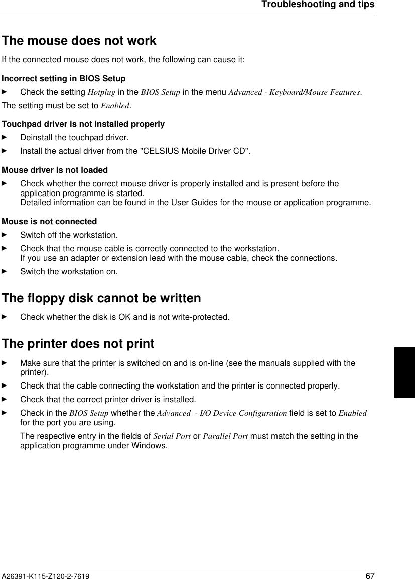  Troubleshooting and tipsA26391-K115-Z120-2-7619 67The mouse does not work If the connected mouse does not work, the following can cause it: Incorrect setting in BIOS SetupÊ Check the setting Hotplug in the BIOS Setup in the menu Advanced - Keyboard/Mouse Features.The setting must be set to Enabled. Touchpad driver is not installed properlyÊ Deinstall the touchpad driver.Ê Install the actual driver from the &quot;CELSIUS Mobile Driver CD&quot;. Mouse driver is not loadedÊ Check whether the correct mouse driver is properly installed and is present before theapplication programme is started.Detailed information can be found in the User Guides for the mouse or application programme. Mouse is not connectedÊ Switch off the workstation.Ê Check that the mouse cable is correctly connected to the workstation.If you use an adapter or extension lead with the mouse cable, check the connections.Ê Switch the workstation on.The floppy disk cannot be writtenÊ Check whether the disk is OK and is not write-protected.The printer does not printÊ Make sure that the printer is switched on and is on-line (see the manuals supplied with theprinter).Ê Check that the cable connecting the workstation and the printer is connected properly.Ê Check that the correct printer driver is installed.Ê Check in the BIOS Setup whether the Advanced  - I/O Device Configuration field is set to Enabledfor the port you are using.The respective entry in the fields of Serial Port or Parallel Port must match the setting in theapplication programme under Windows.