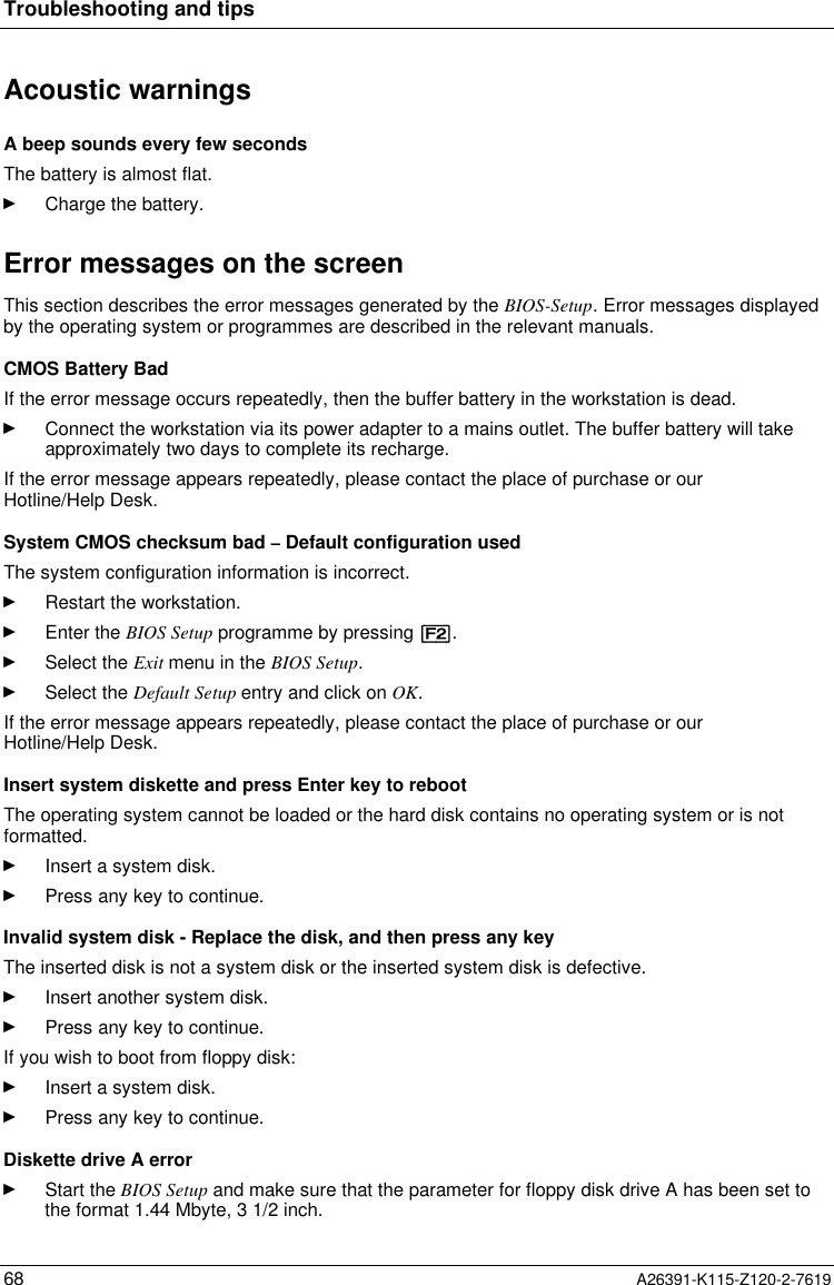  Troubleshooting and tips68 A26391-K115-Z120-2-7619Acoustic warnings A beep sounds every few seconds The battery is almost flat.Ê Charge the battery. Error messages on the screen This section describes the error messages generated by the BIOS-Setup. Error messages displayedby the operating system or programmes are described in the relevant manuals. CMOS Battery Bad If the error message occurs repeatedly, then the buffer battery in the workstation is dead.Ê Connect the workstation via its power adapter to a mains outlet. The buffer battery will takeapproximately two days to complete its recharge. If the error message appears repeatedly, please contact the place of purchase or ourHotline/Help Desk. System CMOS checksum bad – Default configuration used The system configuration information is incorrect.Ê Restart the workstation.Ê Enter the BIOS Setup programme by pressing [F2].Ê Select the Exit menu in the BIOS Setup.Ê Select the Default Setup entry and click on OK.If the error message appears repeatedly, please contact the place of purchase or ourHotline/Help Desk.Insert system diskette and press Enter key to rebootThe operating system cannot be loaded or the hard disk contains no operating system or is notformatted.Ê Insert a system disk.Ê Press any key to continue.Invalid system disk - Replace the disk, and then press any keyThe inserted disk is not a system disk or the inserted system disk is defective.Ê Insert another system disk.Ê Press any key to continue.If you wish to boot from floppy disk:Ê Insert a system disk.Ê Press any key to continue.Diskette drive A errorÊ Start the BIOS Setup and make sure that the parameter for floppy disk drive A has been set tothe format 1.44 Mbyte, 3 1/2 inch.