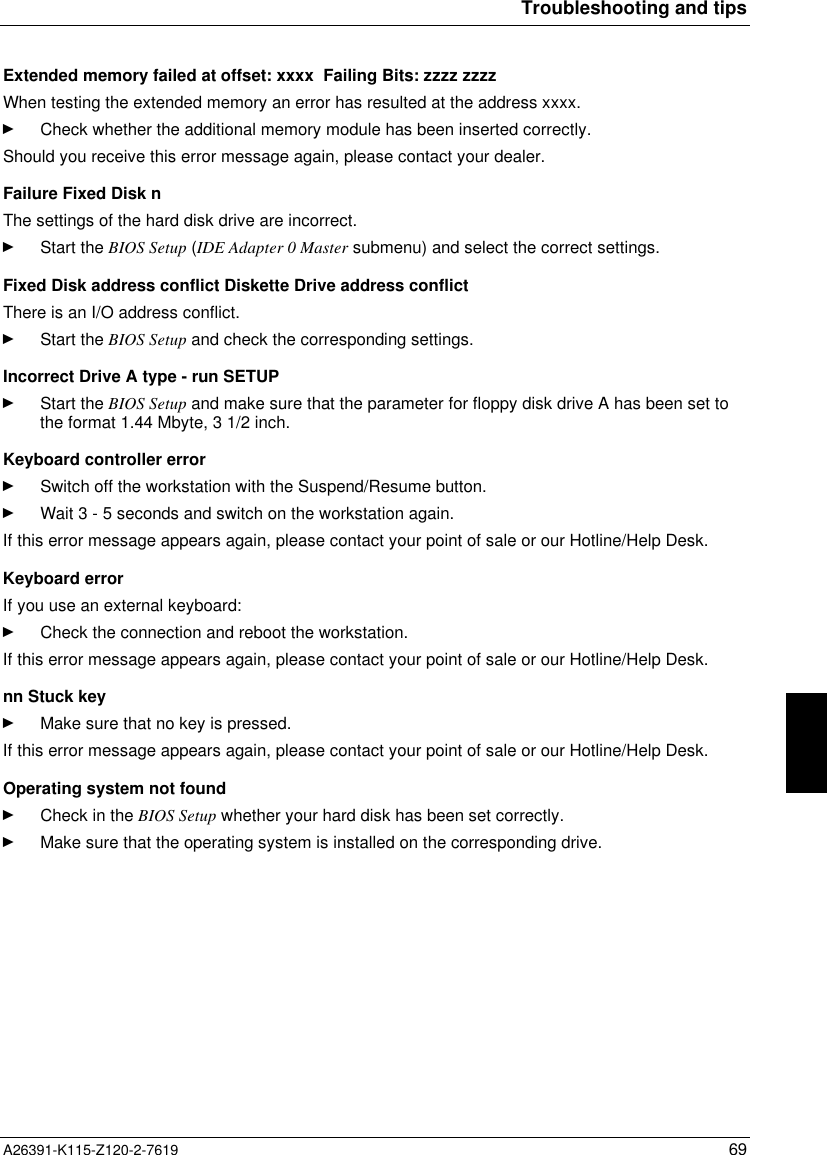  Troubleshooting and tipsA26391-K115-Z120-2-7619 69 Extended memory failed at offset: xxxx  Failing Bits: zzzz zzzz When testing the extended memory an error has resulted at the address xxxx.Ê Check whether the additional memory module has been inserted correctly. Should you receive this error message again, please contact your dealer. Failure Fixed Disk n The settings of the hard disk drive are incorrect.Ê Start the BIOS Setup (IDE Adapter 0 Master submenu) and select the correct settings. Fixed Disk address conflict Diskette Drive address conflict There is an I/O address conflict.Ê Start the BIOS Setup and check the corresponding settings. Incorrect Drive A type - run SETUPÊ Start the BIOS Setup and make sure that the parameter for floppy disk drive A has been set tothe format 1.44 Mbyte, 3 1/2 inch. Keyboard controller errorÊ Switch off the workstation with the Suspend/Resume button.Ê Wait 3 - 5 seconds and switch on the workstation again.If this error message appears again, please contact your point of sale or our Hotline/Help Desk.Keyboard errorIf you use an external keyboard:Ê Check the connection and reboot the workstation.If this error message appears again, please contact your point of sale or our Hotline/Help Desk. nn Stuck keyÊ Make sure that no key is pressed.If this error message appears again, please contact your point of sale or our Hotline/Help Desk. Operating system not foundÊ Check in the BIOS Setup whether your hard disk has been set correctly.Ê Make sure that the operating system is installed on the corresponding drive.