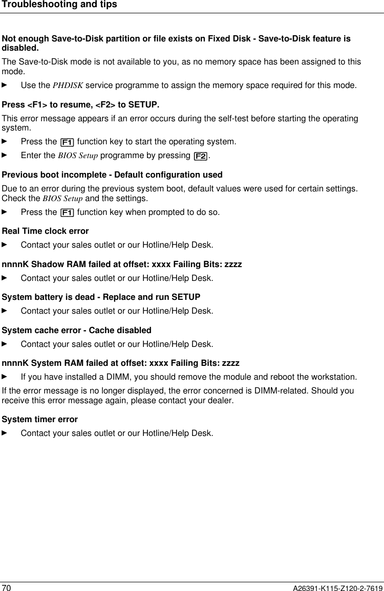  Troubleshooting and tips70 A26391-K115-Z120-2-7619Not enough Save-to-Disk partition or file exists on Fixed Disk - Save-to-Disk feature isdisabled.The Save-to-Disk mode is not available to you, as no memory space has been assigned to thismode.Ê Use the PHDISK service programme to assign the memory space required for this mode.Press &lt;F1&gt; to resume, &lt;F2&gt; to SETUP. This error message appears if an error occurs during the self-test before starting the operatingsystem.Ê Press the [F1] function key to start the operating system.Ê Enter the BIOS Setup programme by pressing [F2].Previous boot incomplete - Default configuration usedDue to an error during the previous system boot, default values were used for certain settings.Check the BIOS Setup and the settings.Ê Press the [F1] function key when prompted to do so. Real Time clock errorÊ Contact your sales outlet or our Hotline/Help Desk. nnnnK Shadow RAM failed at offset: xxxx Failing Bits: zzzzÊ Contact your sales outlet or our Hotline/Help Desk. System battery is dead - Replace and run SETUPÊ Contact your sales outlet or our Hotline/Help Desk. System cache error - Cache disabledÊ Contact your sales outlet or our Hotline/Help Desk. nnnnK System RAM failed at offset: xxxx Failing Bits: zzzzÊ If you have installed a DIMM, you should remove the module and reboot the workstation. If the error message is no longer displayed, the error concerned is DIMM-related. Should youreceive this error message again, please contact your dealer. System timer errorÊ Contact your sales outlet or our Hotline/Help Desk.