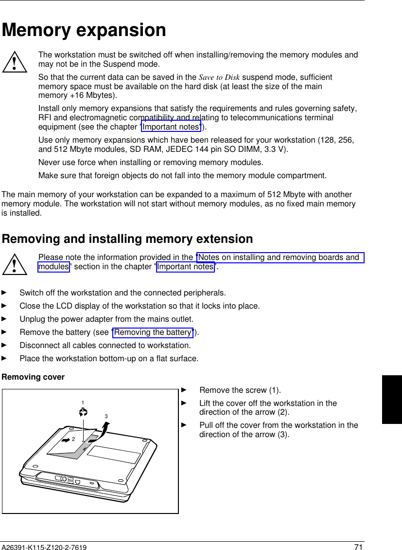   A26391-K115-Z120-2-7619 71Memory expansion!The workstation must be switched off when installing/removing the memory modules andmay not be in the Suspend mode.So that the current data can be saved in the Save to Disk suspend mode, sufficientmemory space must be available on the hard disk (at least the size of the mainmemory +16 Mbytes).Install only memory expansions that satisfy the requirements and rules governing safety,RFI and electromagnetic compatibility and relating to telecommunications terminalequipment (see the chapter &quot;Important notes&quot;).Use only memory expansions which have been released for your workstation (128, 256,and 512 Mbyte modules, SD RAM, JEDEC 144 pin SO DIMM, 3.3 V).Never use force when installing or removing memory modules.Make sure that foreign objects do not fall into the memory module compartment.The main memory of your workstation can be expanded to a maximum of 512 Mbyte with anothermemory module. The workstation will not start without memory modules, as no fixed main memoryis installed.Removing and installing memory extension!Please note the information provided in the &quot;Notes on installing and removing boards andmodules&quot; section in the chapter &quot;Important notes&quot;.Ê Switch off the workstation and the connected peripherals.Ê Close the LCD display of the workstation so that it locks into place.Ê Unplug the power adapter from the mains outlet.Ê Remove the battery (see &quot;Removing the battery&quot;).Ê Disconnect all cables connected to workstation.Ê Place the workstation bottom-up on a flat surface.Removing cover123Ê Remove the screw (1).Ê Lift the cover off the workstation in thedirection of the arrow (2).Ê Pull off the cover from the workstation in thedirection of the arrow (3).