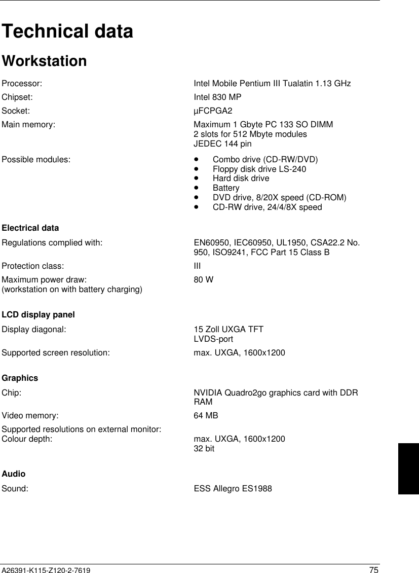   A26391-K115-Z120-2-7619 75Technical dataWorkstationProcessor: Intel Mobile Pentium III Tualatin 1.13 GHzChipset: Intel 830 MPSocket: µFCPGA2Main memory: Maximum 1 Gbyte PC 133 SO DIMM2 slots for 512 Mbyte modulesJEDEC 144 pinPossible modules: · Combo drive (CD-RW/DVD)· Floppy disk drive LS-240· Hard disk drive· Battery· DVD drive, 8/20X speed (CD-ROM)· CD-RW drive, 24/4/8X speedElectrical dataRegulations complied with: EN60950, IEC60950, UL1950, CSA22.2 No.950, ISO9241, FCC Part 15 Class BProtection class: IIIMaximum power draw:(workstation on with battery charging) 80 WLCD display panelDisplay diagonal: 15 Zoll UXGA TFTLVDS-portSupported screen resolution: max. UXGA, 1600x1200GraphicsChip: NVIDIA Quadro2go graphics card with DDRRAMVideo memory: 64 MBSupported resolutions on external monitor:Colour depth: max. UXGA, 1600x120032 bitAudioSound: ESS Allegro ES1988