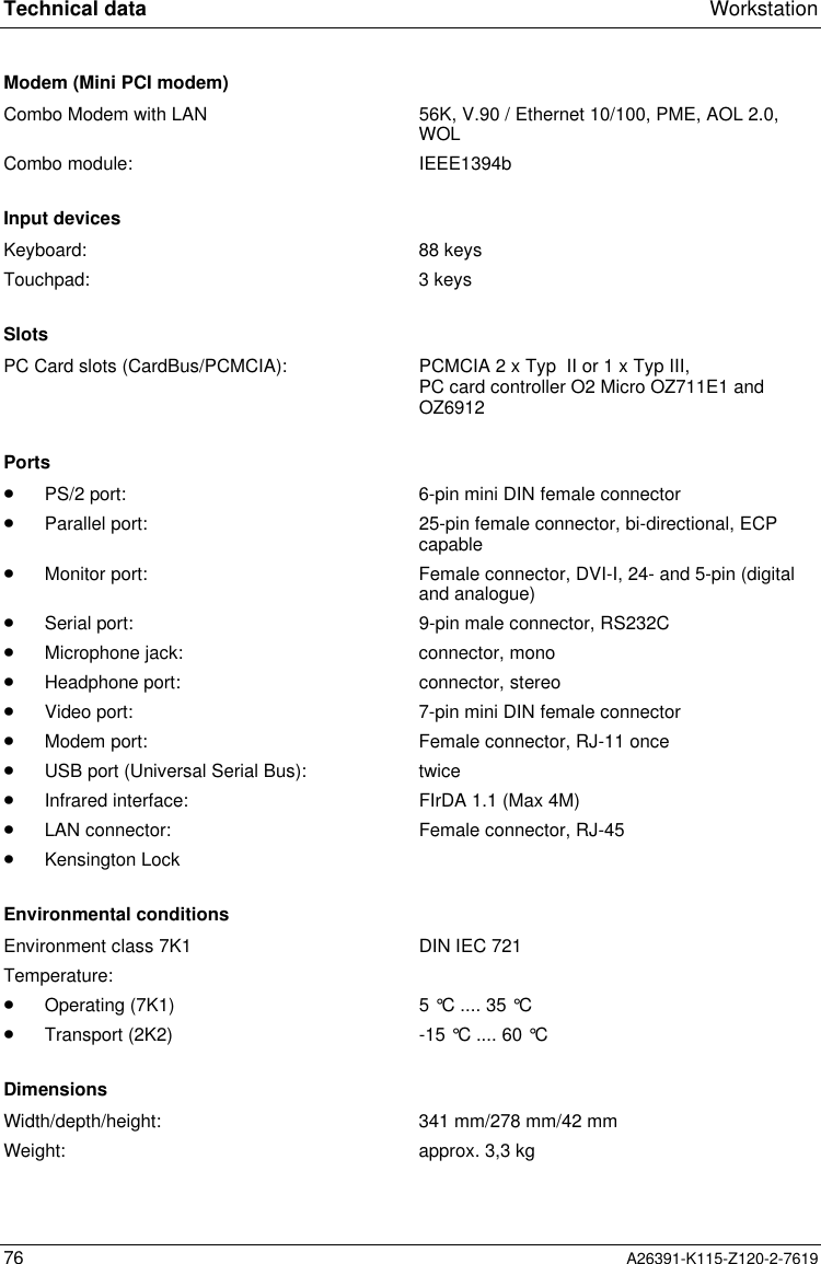  Technical data Workstation76 A26391-K115-Z120-2-7619Modem (Mini PCI modem)Combo Modem with LAN 56K, V.90 / Ethernet 10/100, PME, AOL 2.0,WOLCombo module: IEEE1394bInput devicesKeyboard: 88 keysTouchpad: 3 keysSlotsPC Card slots (CardBus/PCMCIA): PCMCIA 2 x Typ  II or 1 x Typ III,PC card controller O2 Micro OZ711E1 andOZ6912Ports·PS/2 port: 6-pin mini DIN female connector·Parallel port: 25-pin female connector, bi-directional, ECPcapable·Monitor port: Female connector, DVI-I, 24- and 5-pin (digitaland analogue)·Serial port: 9-pin male connector, RS232C·Microphone jack: connector, mono·Headphone port: connector, stereo·Video port: 7-pin mini DIN female connector·Modem port: Female connector, RJ-11 once·USB port (Universal Serial Bus): twice·Infrared interface: FIrDA 1.1 (Max 4M)·LAN connector: Female connector, RJ-45·Kensington LockEnvironmental conditionsEnvironment class 7K1 DIN IEC 721Temperature:·Operating (7K1) 5 °C .... 35 °C·Transport (2K2) -15 °C .... 60 °CDimensionsWidth/depth/height: 341 mm/278 mm/42 mmWeight: approx. 3,3 kg