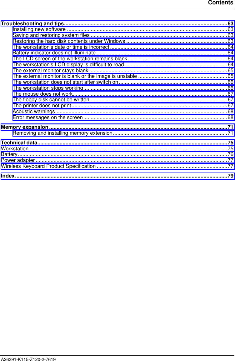 ContentsA26391-K115-Z120-2-7619  Troubleshooting and tips..............................................................................................................63Installing new software ............................................................................................................63Saving and restoring system files ............................................................................................63Restoring the hard disk contents under Windows ....................................................................63The workstation&apos;s date or time is incorrect...............................................................................64Battery indicator does not illuminate ........................................................................................64The LCD screen of the workstation remains blank...................................................................64The workstation&apos;s LCD display is difficult to read .....................................................................64The external monitor stays blank .............................................................................................65The external monitor is blank or the image is unstable ............................................................65The workstation does not start after switch on.........................................................................66The workstation stops working.................................................................................................66The mouse does not work........................................................................................................67The floppy disk cannot be written.............................................................................................67The printer does not print.........................................................................................................67Acoustic warnings....................................................................................................................68Error messages on the screen.................................................................................................68Memory expansion........................................................................................................................71Removing and installing memory extension.............................................................................71Technical data................................................................................................................................75Workstation .....................................................................................................................................75Battery.............................................................................................................................................76Power adapter .................................................................................................................................77Wireless Keyboard Product Specification ........................................................................................77Index...............................................................................................................................................79