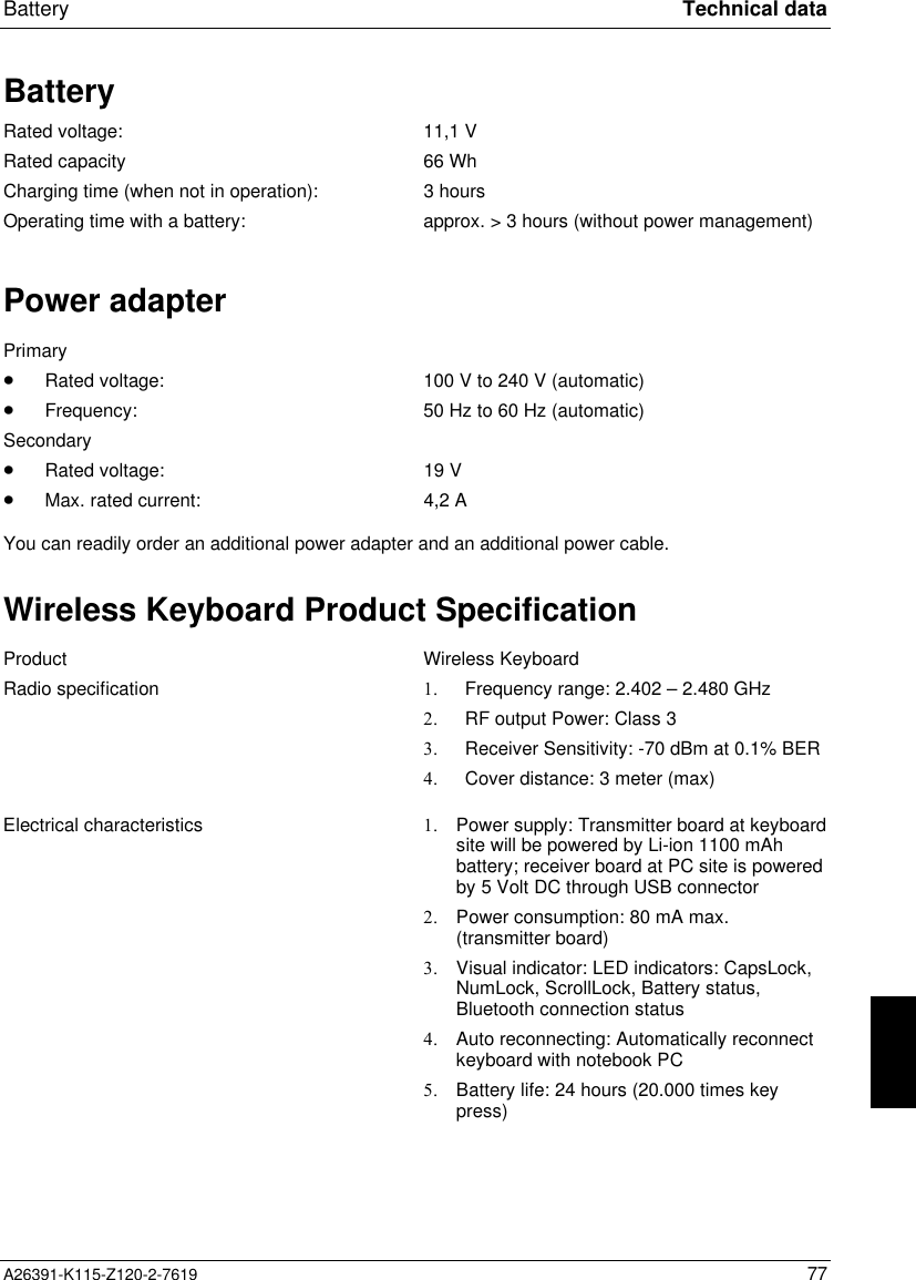  Battery Technical dataA26391-K115-Z120-2-7619 77BatteryRated voltage: 11,1 VRated capacity 66 WhCharging time (when not in operation): 3 hoursOperating time with a battery: approx. &gt; 3 hours (without power management)Power adapterPrimary·Rated voltage: 100 V to 240 V (automatic)·Frequency: 50 Hz to 60 Hz (automatic)Secondary·Rated voltage: 19 V·Max. rated current: 4,2 AYou can readily order an additional power adapter and an additional power cable.Wireless Keyboard Product SpecificationProduct Wireless KeyboardRadio specification 1. Frequency range: 2.402 – 2.480 GHz2. RF output Power: Class 33. Receiver Sensitivity: -70 dBm at 0.1% BER4. Cover distance: 3 meter (max)Electrical characteristics 1. Power supply: Transmitter board at keyboardsite will be powered by Li-ion 1100 mAhbattery; receiver board at PC site is poweredby 5 Volt DC through USB connector2. Power consumption: 80 mA max.(transmitter board)3. Visual indicator: LED indicators: CapsLock,NumLock, ScrollLock, Battery status,Bluetooth connection status4. Auto reconnecting: Automatically reconnectkeyboard with notebook PC5. Battery life: 24 hours (20.000 times keypress)