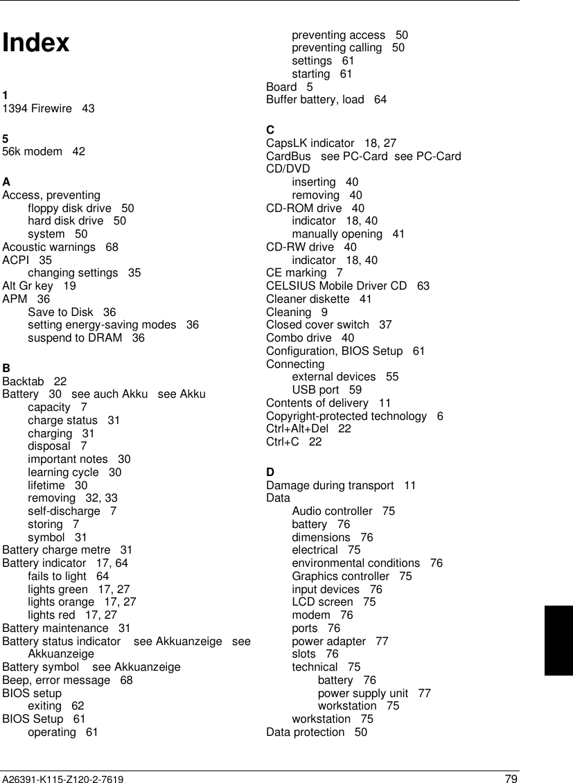   A26391-K115-Z120-2-7619 79Index11394 Firewire   43556k modem   42AAccess, preventingfloppy disk drive   50hard disk drive   50system   50Acoustic warnings   68ACPI   35changing settings   35Alt Gr key   19APM   36Save to Disk   36setting energy-saving modes   36suspend to DRAM   36BBacktab   22Battery   30   see auch Akku   see Akkucapacity   7charge status   31charging   31disposal   7important notes   30learning cycle   30lifetime   30removing   32, 33self-discharge   7storing   7symbol   31Battery charge metre   31Battery indicator   17, 64fails to light   64lights green   17, 27lights orange   17, 27lights red   17, 27Battery maintenance   31Battery status indicator    see Akkuanzeige   seeAkkuanzeigeBattery symbol    see AkkuanzeigeBeep, error message   68BIOS setupexiting   62BIOS Setup   61operating   61preventing access   50preventing calling   50settings   61starting   61Board   5Buffer battery, load   64CCapsLK indicator   18, 27CardBus   see PC-Card  see PC-CardCD/DVDinserting   40removing   40CD-ROM drive   40indicator   18, 40manually opening   41CD-RW drive   40indicator   18, 40CE marking   7CELSIUS Mobile Driver CD   63Cleaner diskette   41Cleaning   9Closed cover switch   37Combo drive   40Configuration, BIOS Setup   61Connectingexternal devices   55USB port   59Contents of delivery   11Copyright-protected technology   6Ctrl+Alt+Del   22Ctrl+C   22DDamage during transport   11DataAudio controller   75battery   76dimensions   76electrical   75environmental conditions   76Graphics controller   75input devices   76LCD screen   75modem   76ports   76power adapter   77slots   76technical   75battery   76power supply unit   77workstation   75workstation   75Data protection   50