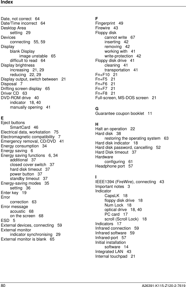 Index80 A26391-K115-Z120-2-7619Date, not correct   64Date/Time incorrect   64Desktop Areasetting   29Devicesconnecting   55, 59Displayblank Displayimage unstable   65difficult to read   64Display brightnessincreasing   21, 29reducing   22, 29Display output, switch between   21Disposal   7Drifting screen display   65Driver CD   63DVD-ROM drive   40indicator   18, 40manually opening   41EEject buttonsSmartCard   46Electrical data, workstation   75Electromagnetic compatibility   7Emergency removal, CD/DVD   41Energy consumption   34Energy saving   6Energy saving functions   6, 34additional   37closed cover switch   37hard disk timeout   37power button   37standby timeout   37Energy-saving modes   35setting   36Enter key   19Errorcorrection   63Error messageacoustic   68on the screen   68ESD   5External devices, connecting   59External monitorindicator synchronising   29External monitor is blank   65FFingerprint   49Firewire   43Floppy diskcannot write   67inserting   42removing   42working with   41write-protection   42Floppy disk drive   41cleaning   41transportation   41Fn+F10   21Fn+F5   21Fn+F6   21Fn+F7   21Fn+F8   21Full-screen, MS-DOS screen   21GGuarantee coupon booklet   11HHalt an operation   22Hard disk   38restoring the operating system   63Hard disk indicator   18Hard disk password, cancelling   52Hard Disk timeout   37Hardwareconfiguring   61Headphone port   57IIEEE1394 (FireWire), connecting   43Important notes   3IndicatorCapsLK   18floppy disk drive   18Num Lock   18optical drive   18, 40PC card   17scroll (Scroll Lock)   18Indicators   17Infrared connection   59Infrared software   59Infrared-port   57Initial installationsoftware   14Integrated LAN   43Internal touchpad   21