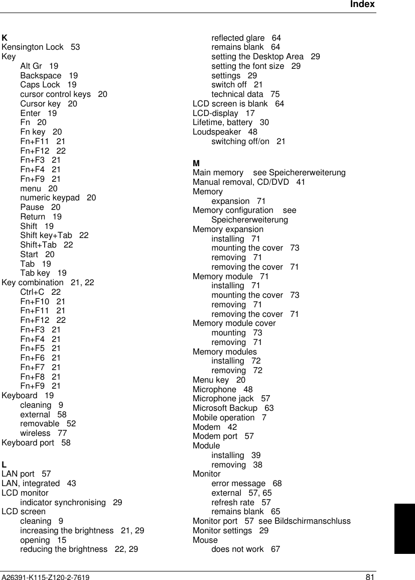 IndexA26391-K115-Z120-2-7619 81KKensington Lock   53Key Alt Gr   19Backspace   19Caps Lock   19cursor control keys   20Cursor key   20Enter   19Fn   20Fn key   20Fn+F11   21Fn+F12   22Fn+F3   21Fn+F4   21Fn+F9   21menu   20numeric keypad   20Pause   20Return   19Shift   19Shift key+Tab   22Shift+Tab   22Start   20Tab   19Tab key   19Key combination   21, 22Ctrl+C   22Fn+F10   21Fn+F11   21Fn+F12   22Fn+F3   21Fn+F4   21Fn+F5   21Fn+F6   21Fn+F7   21Fn+F8   21Fn+F9   21Keyboard   19cleaning   9external   58removable   52wireless   77Keyboard port   58LLAN port   57LAN, integrated   43LCD monitorindicator synchronising   29LCD screencleaning   9increasing the brightness   21, 29opening   15reducing the brightness   22, 29reflected glare   64remains blank   64setting the Desktop Area   29setting the font size   29settings   29switch off   21technical data   75LCD screen is blank   64LCD-display   17Lifetime, battery   30Loudspeaker   48switching off/on   21MMain memory    see SpeichererweiterungManual removal, CD/DVD   41Memoryexpansion   71Memory configuration    seeSpeichererweiterungMemory expansioninstalling   71mounting the cover   73removing   71removing the cover   71Memory module   71installing   71mounting the cover   73removing   71removing the cover   71Memory module covermounting   73removing   71Memory modulesinstalling   72removing   72Menu key   20Microphone   48Microphone jack   57Microsoft Backup   63Mobile operation   7Modem   42Modem port   57Moduleinstalling   39removing   38Monitorerror message   68external   57, 65refresh rate   57remains blank   65Monitor port   57  see BildschirmanschlussMonitor settings   29Mousedoes not work   67