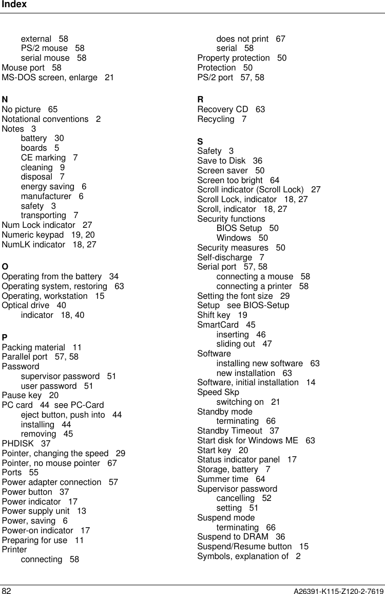 Index82 A26391-K115-Z120-2-7619external   58PS/2 mouse   58serial mouse   58Mouse port   58MS-DOS screen, enlarge   21NNo picture   65Notational conventions   2Notes   3battery   30boards   5CE marking   7cleaning   9disposal   7energy saving   6manufacturer   6safety   3transporting   7Num Lock indicator   27Numeric keypad   19, 20NumLK indicator   18, 27OOperating from the battery   34Operating system, restoring   63Operating, workstation   15Optical drive   40indicator   18, 40PPacking material   11Parallel port   57, 58Passwordsupervisor password   51user password   51Pause key   20PC card   44  see PC-Cardeject button, push into   44installing   44removing   45PHDISK   37Pointer, changing the speed   29Pointer, no mouse pointer   67Ports   55Power adapter connection   57Power button   37Power indicator   17Power supply unit   13Power, saving   6Power-on indicator   17Preparing for use   11Printerconnecting   58does not print   67serial   58Property protection   50Protection   50PS/2 port   57, 58RRecovery CD   63Recycling   7SSafety   3Save to Disk   36Screen saver   50Screen too bright   64Scroll indicator (Scroll Lock)   27Scroll Lock, indicator   18, 27Scroll, indicator   18, 27Security functionsBIOS Setup   50Windows   50Security measures   50Self-discharge   7Serial port   57, 58connecting a mouse   58connecting a printer   58Setting the font size   29Setup   see BIOS-SetupShift key   19SmartCard   45inserting   46sliding out   47Softwareinstalling new software   63new installation   63Software, initial installation   14Speed Skpswitching on   21Standby modeterminating   66Standby Timeout   37Start disk for Windows ME   63Start key   20Status indicator panel   17Storage, battery   7Summer time   64Supervisor passwordcancelling   52setting   51Suspend modeterminating   66Suspend to DRAM   36Suspend/Resume button   15Symbols, explanation of   2