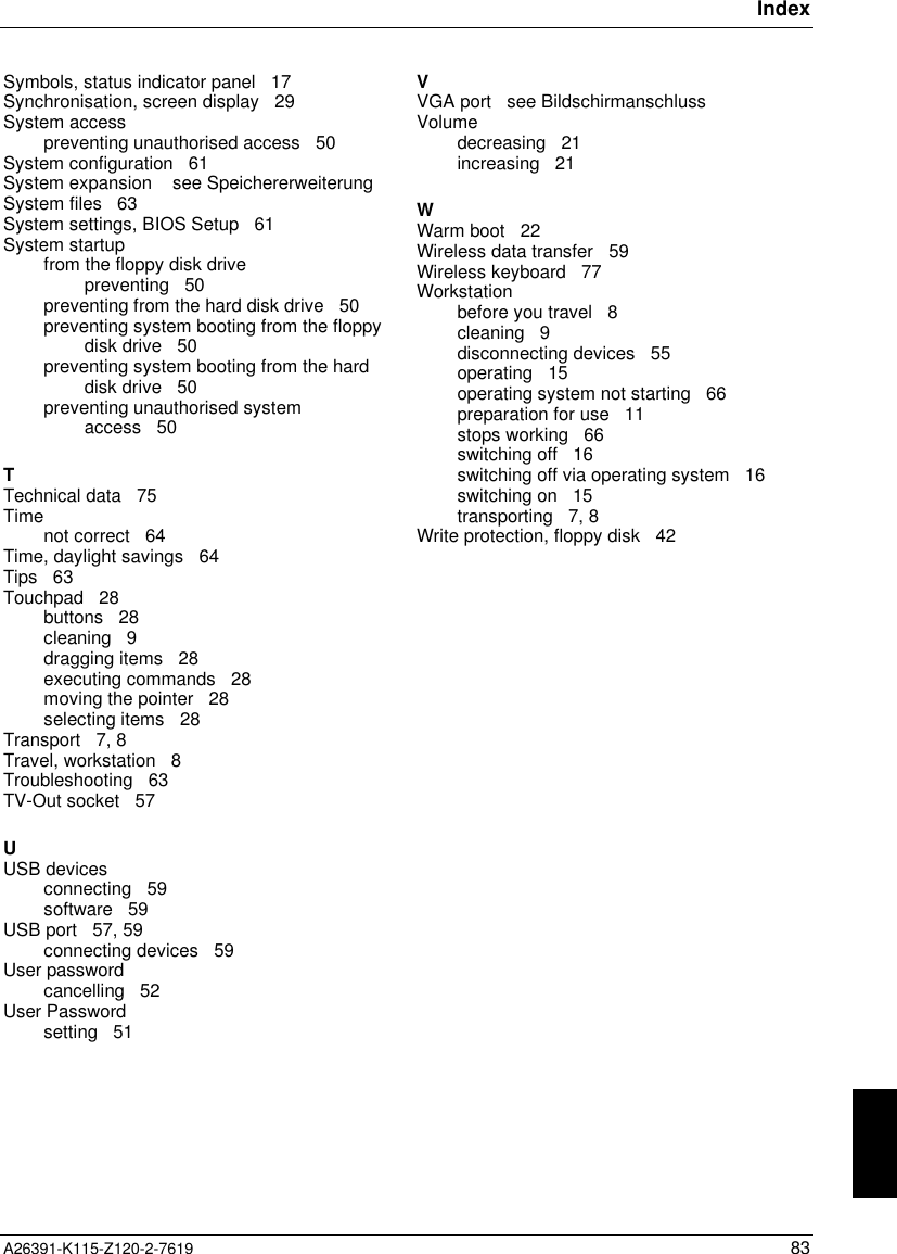 IndexA26391-K115-Z120-2-7619 83Symbols, status indicator panel   17Synchronisation, screen display   29System accesspreventing unauthorised access   50System configuration   61System expansion    see SpeichererweiterungSystem files   63System settings, BIOS Setup   61System startupfrom the floppy disk drivepreventing   50preventing from the hard disk drive   50preventing system booting from the floppydisk drive   50preventing system booting from the harddisk drive   50preventing unauthorised systemaccess   50TTechnical data   75Timenot correct   64Time, daylight savings   64Tips   63Touchpad   28buttons   28cleaning   9dragging items   28executing commands   28moving the pointer   28selecting items   28Transport   7, 8Travel, workstation   8Troubleshooting   63TV-Out socket   57UUSB devicesconnecting   59software   59USB port   57, 59connecting devices   59User passwordcancelling   52User Passwordsetting   51VVGA port   see BildschirmanschlussVolumedecreasing   21increasing   21WWarm boot   22Wireless data transfer   59Wireless keyboard   77Workstationbefore you travel   8cleaning   9disconnecting devices   55operating   15operating system not starting   66preparation for use   11stops working   66switching off   16switching off via operating system   16switching on   15transporting   7, 8Write protection, floppy disk   42