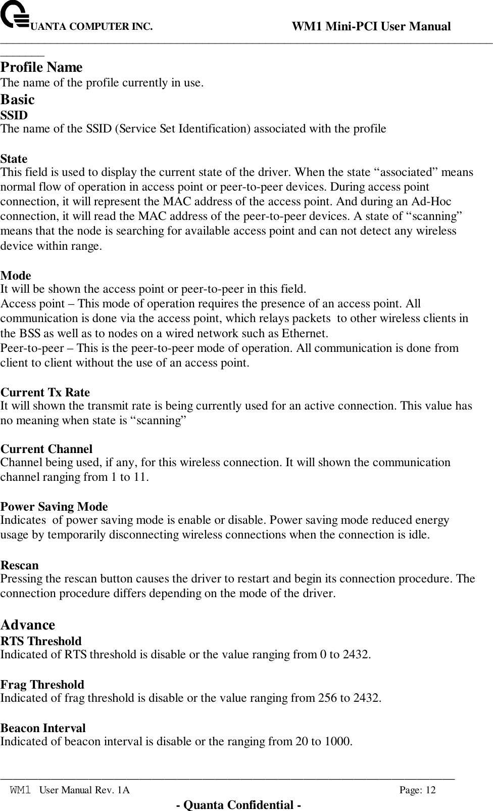 UANTA COMPUTER INC.                                WM1 Mini-PCI User Manual_____________________________________________________________________________________________________________________________________________________________WM1 User Manual Rev. 1A Page: 12- Quanta Confidential -Profile NameThe name of the profile currently in use.BasicSSIDThe name of the SSID (Service Set Identification) associated with the profileStateThis field is used to display the current state of the driver. When the state “associated” meansnormal flow of operation in access point or peer-to-peer devices. During access pointconnection, it will represent the MAC address of the access point. And during an Ad-Hocconnection, it will read the MAC address of the peer-to-peer devices. A state of “scanning”means that the node is searching for available access point and can not detect any wirelessdevice within range.ModeIt will be shown the access point or peer-to-peer in this field.Access point – This mode of operation requires the presence of an access point. Allcommunication is done via the access point, which relays packets  to other wireless clients inthe BSS as well as to nodes on a wired network such as Ethernet.Peer-to-peer – This is the peer-to-peer mode of operation. All communication is done fromclient to client without the use of an access point.Current Tx RateIt will shown the transmit rate is being currently used for an active connection. This value hasno meaning when state is “scanning”Current ChannelChannel being used, if any, for this wireless connection. It will shown the communicationchannel ranging from 1 to 11.Power Saving ModeIndicates  of power saving mode is enable or disable. Power saving mode reduced energyusage by temporarily disconnecting wireless connections when the connection is idle.RescanPressing the rescan button causes the driver to restart and begin its connection procedure. Theconnection procedure differs depending on the mode of the driver.AdvanceRTS ThresholdIndicated of RTS threshold is disable or the value ranging from 0 to 2432.Frag ThresholdIndicated of frag threshold is disable or the value ranging from 256 to 2432.Beacon IntervalIndicated of beacon interval is disable or the ranging from 20 to 1000.