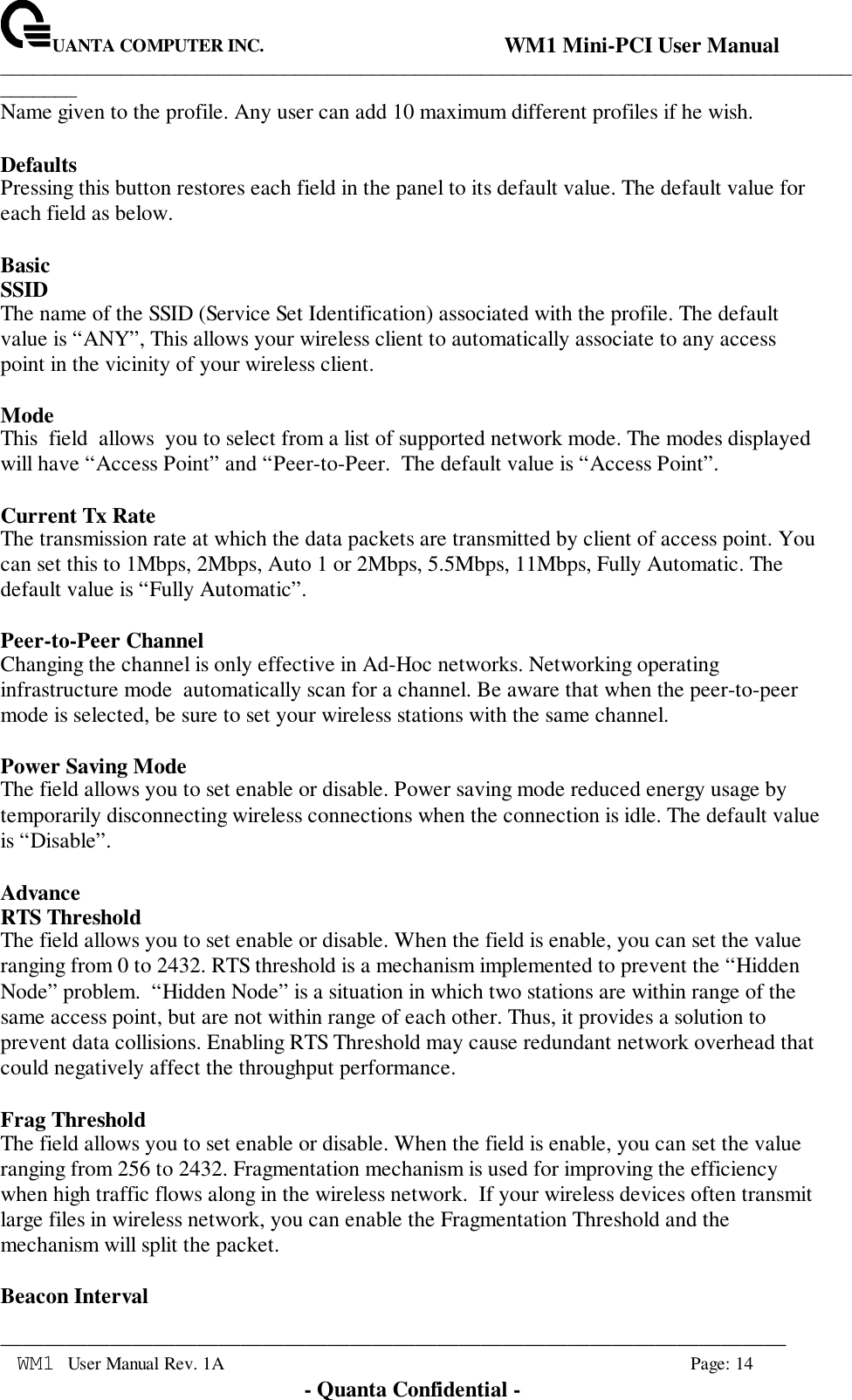 UANTA COMPUTER INC.                                WM1 Mini-PCI User Manual_____________________________________________________________________________________________________________________________________________________________WM1 User Manual Rev. 1A Page: 14- Quanta Confidential -Name given to the profile. Any user can add 10 maximum different profiles if he wish.DefaultsPressing this button restores each field in the panel to its default value. The default value foreach field as below.BasicSSIDThe name of the SSID (Service Set Identification) associated with the profile. The defaultvalue is “ANY”, This allows your wireless client to automatically associate to any accesspoint in the vicinity of your wireless client.ModeThis  field  allows  you to select from a list of supported network mode. The modes displayedwill have “Access Point” and “Peer-to-Peer.  The default value is “Access Point”.Current Tx RateThe transmission rate at which the data packets are transmitted by client of access point. Youcan set this to 1Mbps, 2Mbps, Auto 1 or 2Mbps, 5.5Mbps, 11Mbps, Fully Automatic. Thedefault value is “Fully Automatic”.Peer-to-Peer ChannelChanging the channel is only effective in Ad-Hoc networks. Networking operatinginfrastructure mode  automatically scan for a channel. Be aware that when the peer-to-peermode is selected, be sure to set your wireless stations with the same channel.Power Saving ModeThe field allows you to set enable or disable. Power saving mode reduced energy usage bytemporarily disconnecting wireless connections when the connection is idle. The default valueis “Disable”.AdvanceRTS ThresholdThe field allows you to set enable or disable. When the field is enable, you can set the valueranging from 0 to 2432. RTS threshold is a mechanism implemented to prevent the “HiddenNode” problem.  “Hidden Node” is a situation in which two stations are within range of thesame access point, but are not within range of each other. Thus, it provides a solution toprevent data collisions. Enabling RTS Threshold may cause redundant network overhead thatcould negatively affect the throughput performance.Frag ThresholdThe field allows you to set enable or disable. When the field is enable, you can set the valueranging from 256 to 2432. Fragmentation mechanism is used for improving the efficiencywhen high traffic flows along in the wireless network.  If your wireless devices often transmitlarge files in wireless network, you can enable the Fragmentation Threshold and themechanism will split the packet.Beacon Interval