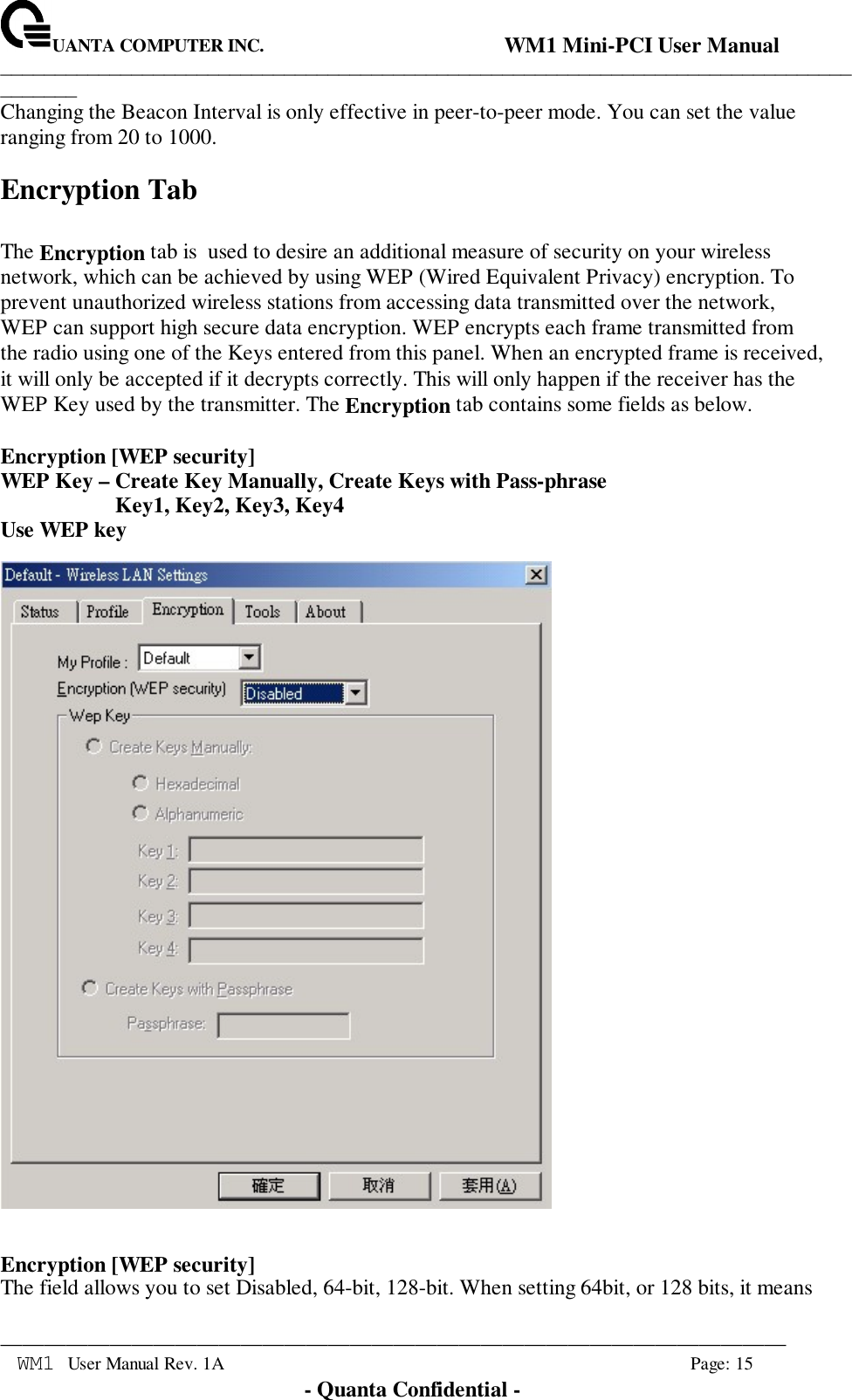 UANTA COMPUTER INC.                                WM1 Mini-PCI User Manual_____________________________________________________________________________________________________________________________________________________________WM1 User Manual Rev. 1A Page: 15- Quanta Confidential -Changing the Beacon Interval is only effective in peer-to-peer mode. You can set the valueranging from 20 to 1000.Encryption TabThe Encryption tab is  used to desire an additional measure of security on your wirelessnetwork, which can be achieved by using WEP (Wired Equivalent Privacy) encryption. Toprevent unauthorized wireless stations from accessing data transmitted over the network,WEP can support high secure data encryption. WEP encrypts each frame transmitted fromthe radio using one of the Keys entered from this panel. When an encrypted frame is received,it will only be accepted if it decrypts correctly. This will only happen if the receiver has theWEP Key used by the transmitter. The Encryption tab contains some fields as below.Encryption [WEP security]WEP Key – Create Key Manually, Create Keys with Pass-phrase                     Key1, Key2, Key3, Key4Use WEP keyEncryption [WEP security]The field allows you to set Disabled, 64-bit, 128-bit. When setting 64bit, or 128 bits, it means