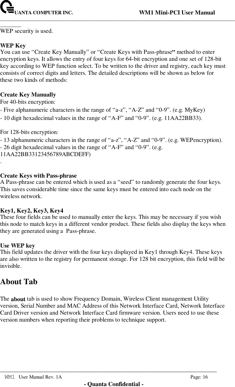 UANTA COMPUTER INC.                                WM1 Mini-PCI User Manual_____________________________________________________________________________________________________________________________________________________________WM1 User Manual Rev. 1A Page: 16- Quanta Confidential -WEP security is used.WEP KeyYou can use “Create Key Manually” or “Create Keys with Pass-phrase” method to enterencryption keys. It allows the entry of four keys for 64-bit encryption and one set of 128-bitkey according to WEP function select. To be written to the driver and registry, each key mustconsists of correct digits and letters. The detailed descriptions will be shown as below forthese two kinds of methods:Create Key ManuallyFor 40-bits encryption:- Five alphanumeric characters in the range of “a-z”, “A-Z” and “0-9”. (e.g. MyKey)- 10 digit hexadecimal values in the range of “A-F” and “0-9”. (e.g. 11AA22BB33).For 128-bits encryption:- 13 alphanumeric characters in the range of “a-z”, “A-Z” and “0-9”. (e.g. WEPencryption).- 26 digit hexadecimal values in the range of “A-F” and “0-9”. (e.g.11AA22BB33123456789ABCDEFF).Create Keys with Pass-phraseA Pass-phrase can be entered which is used as a “seed” to randomly generate the four keys.This saves considerable time since the same keys must be entered into each node on thewireless network.Key1, Key2, Key3, Key4These four fields can be used to manually enter the keys. This may be necessary if you wishthis node to match keys in a different vendor product. These fields also display the keys whenthey are generated using a  Pass-phrase.Use WEP keyThis field updates the driver with the four keys displayed in Key1 through Key4. These keysare also written to the registry for permanent storage. For 128 bit encryption, this field will beinvisible.About TabThe about tab is used to show Frequency Domain, Wireless Client management Utilityversion, Serial Number and MAC Address of this Network Interface Card, Network InterfaceCard Driver version and Network Interface Card firmware version. Users need to use theseversion numbers when reporting their problems to technique support.