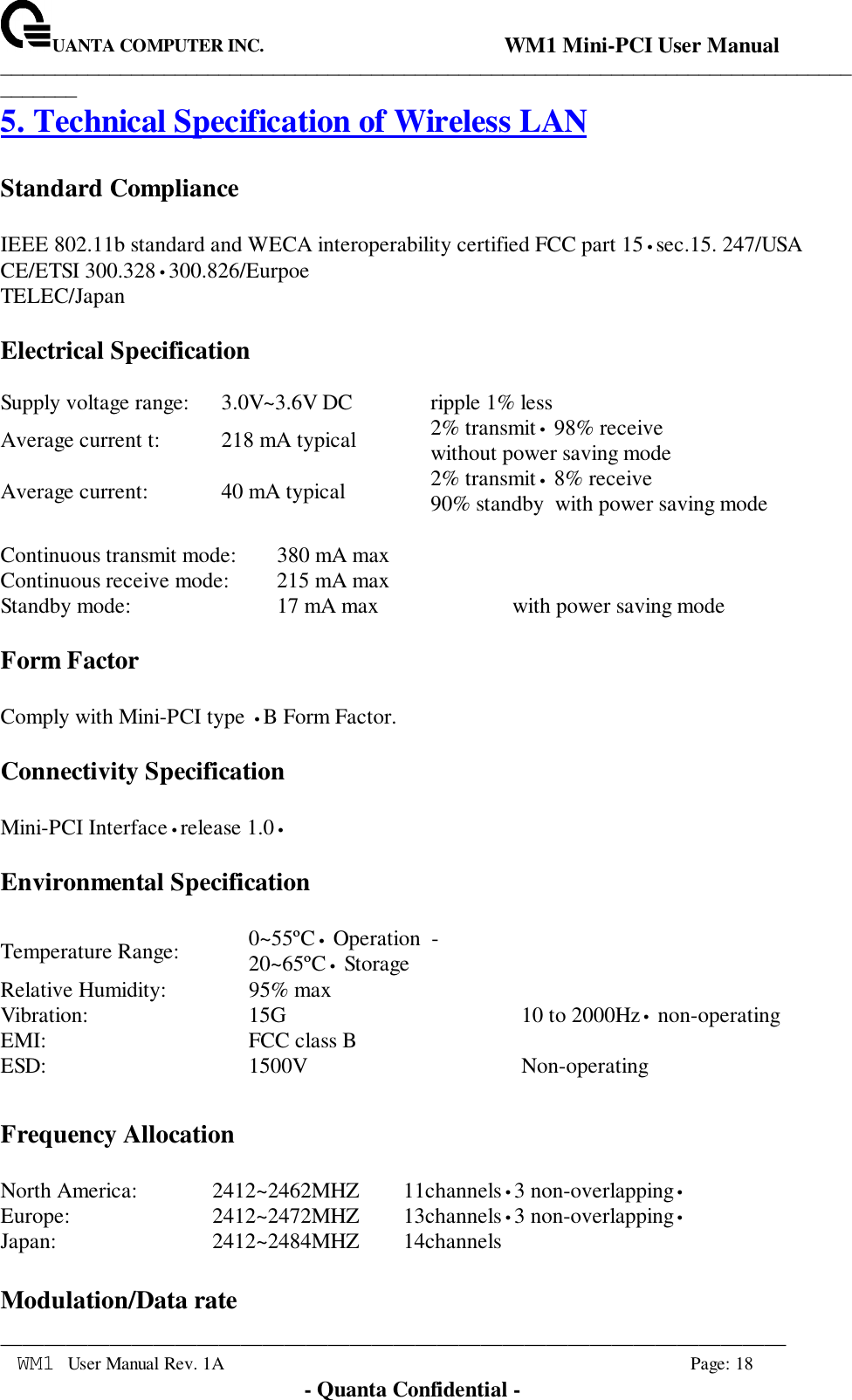 UANTA COMPUTER INC.                                WM1 Mini-PCI User Manual_____________________________________________________________________________________________________________________________________________________________WM1 User Manual Rev. 1A Page: 18- Quanta Confidential -5. Technical Specification of Wireless LANStandard ComplianceIEEE 802.11b standard and WECA interoperability certified FCC part 15•sec.15. 247/USACE/ETSI 300.328•300.826/EurpoeTELEC/JapanElectrical SpecificationSupply voltage range: 3.0V~3.6V DC ripple 1% lessAverage current t: 218 mA typical 2% transmit• 98% receivewithout power saving modeAverage current: 40 mA typical 2% transmit• 8% receive90% standby  with power saving modeContinuous transmit mode: 380 mA maxContinuous receive mode: 215 mA maxStandby mode: 17 mA max with power saving modeForm FactorComply with Mini-PCI type •B Form Factor.Connectivity SpecificationMini-PCI Interface•release 1.0•Environmental SpecificationTemperature Range: 0~55ºC• Operation  -20~65ºC• StorageRelative Humidity: 95% maxVibration: 15G 10 to 2000Hz• non-operatingEMI: FCC class BESD: 1500V Non-operatingFrequency AllocationNorth America: 2412~2462MHZ 11channels•3 non-overlapping•Europe: 2412~2472MHZ 13channels•3 non-overlapping•Japan: 2412~2484MHZ 14channelsModulation/Data rate