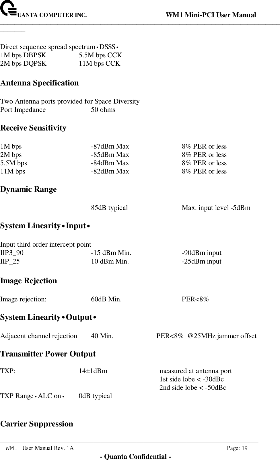 UANTA COMPUTER INC.                                WM1 Mini-PCI User Manual_____________________________________________________________________________________________________________________________________________________________WM1 User Manual Rev. 1A Page: 19- Quanta Confidential -Direct sequence spread spectrum•DSSS•1M bps DBPSK 5.5M bps CCK2M bps DQPSK 11M bps CCKAntenna SpecificationTwo Antenna ports provided for Space DiversityPort Impedance 50 ohmsReceive Sensitivity1M bps -87dBm Max 8% PER or less2M bps -85dBm Max 8% PER or less5.5M bps -84dBm Max 8% PER or less11M bps -82dBm Max 8% PER or lessDynamic Range85dB typical Max. input level -5dBmSystem Linearity•Input•Input third order intercept pointIIP3_90 -15 dBm Min. -90dBm inputIIP_25 10 dBm Min. -25dBm inputImage RejectionImage rejection: 60dB Min. PER&lt;8%System Linearity•Output•Adjacent channel rejection 40 Min. PER&lt;8%  @25MHz jammer offsetTransmitter Power OutputTXP: 14±1dBm measured at antenna port1st side lobe &lt; -30dBc2nd side lobe &lt; -50dBcTXP Range•ALC on•0dB typicalCarrier Suppression