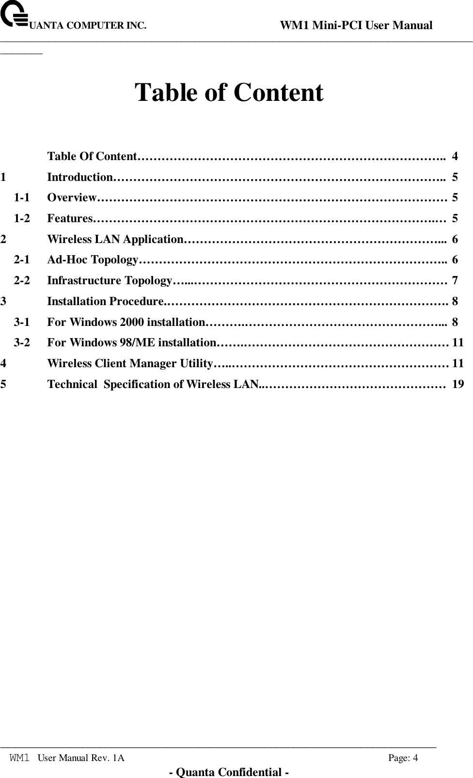 UANTA COMPUTER INC.                                WM1 Mini-PCI User Manual_____________________________________________________________________________________________________________________________________________________________WM1 User Manual Rev. 1A Page: 4- Quanta Confidential -Table of ContentTable Of Content………………………………………………………………….. 41 Introduction……………………………………………………………………….. 51-1 Overview…………………………………………………………………………… 51-2 Features………………………………………………………………………….… 52 Wireless LAN Application………………………………………………………... 62-1 Ad-Hoc Topology………………………………………………………………….. 62-2 Infrastructure Topology…...……………………………………………………… 73 Installation Procedure.……………………………………………………………. 83-1 For Windows 2000 installation……….…………………………………………... 83-2 For Windows 98/ME installation…….…………………………………………… 114 Wireless Client Manager Utility…..……………………………………………… 115 Technical  Specification of Wireless LAN..……………………………………… 19