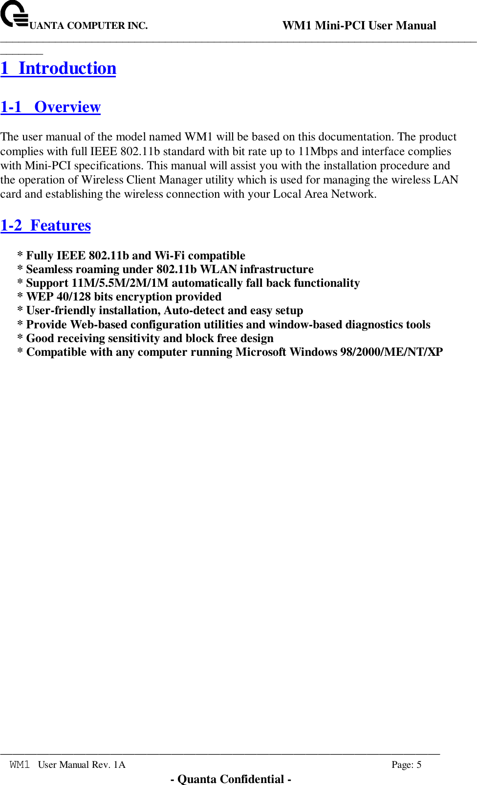UANTA COMPUTER INC.                                WM1 Mini-PCI User Manual_____________________________________________________________________________________________________________________________________________________________WM1 User Manual Rev. 1A Page: 5- Quanta Confidential -1 Introduction1-1   OverviewThe user manual of the model named WM1 will be based on this documentation. The productcomplies with full IEEE 802.11b standard with bit rate up to 11Mbps and interface complieswith Mini-PCI specifications. This manual will assist you with the installation procedure andthe operation of Wireless Client Manager utility which is used for managing the wireless LANcard and establishing the wireless connection with your Local Area Network.1-2  Features* Fully IEEE 802.11b and Wi-Fi compatible* Seamless roaming under 802.11b WLAN infrastructure* Support 11M/5.5M/2M/1M automatically fall back functionality* WEP 40/128 bits encryption provided* User-friendly installation, Auto-detect and easy setup* Provide Web-based configuration utilities and window-based diagnostics tools* Good receiving sensitivity and block free design* Compatible with any computer running Microsoft Windows 98/2000/ME/NT/XP