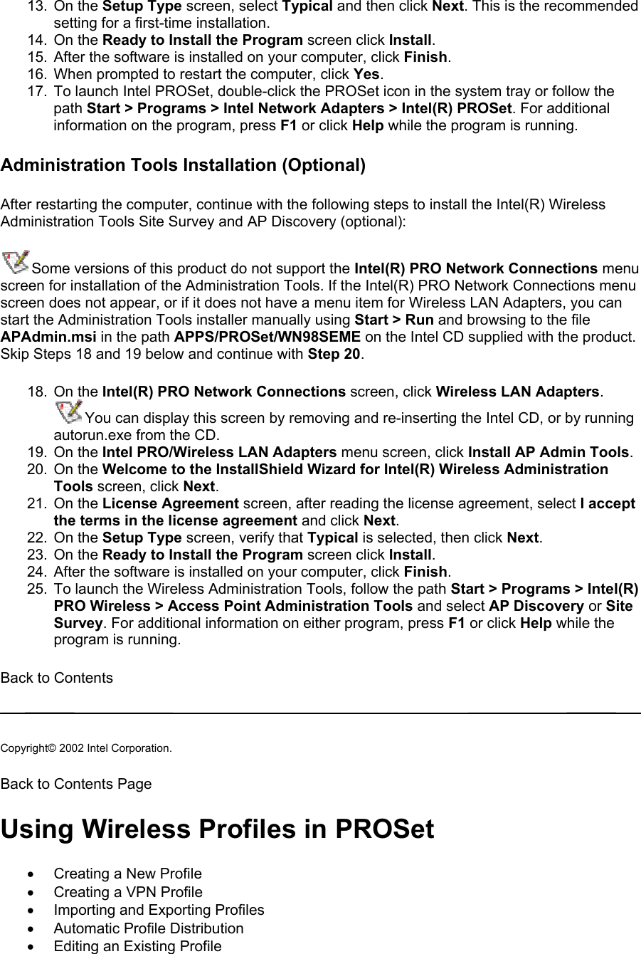 13. On the Setup Type screen, select Typical and then click Next. This is the recommended setting for a first-time installation.  14. On the Ready to Install the Program screen click Install. 15.  After the software is installed on your computer, click Finish. 16.  When prompted to restart the computer, click Yes.  17.  To launch Intel PROSet, double-click the PROSet icon in the system tray or follow the path Start &gt; Programs &gt; Intel Network Adapters &gt; Intel(R) PROSet. For additional information on the program, press F1 or click Help while the program is running. Administration Tools Installation (Optional) After restarting the computer, continue with the following steps to install the Intel(R) Wireless Administration Tools Site Survey and AP Discovery (optional): Some versions of this product do not support the Intel(R) PRO Network Connections menu screen for installation of the Administration Tools. If the Intel(R) PRO Network Connections menu screen does not appear, or if it does not have a menu item for Wireless LAN Adapters, you can start the Administration Tools installer manually using Start &gt; Run and browsing to the file APAdmin.msi in the path APPS/PROSet/WN98SEME on the Intel CD supplied with the product. Skip Steps 18 and 19 below and continue with Step 20.  18. On the Intel(R) PRO Network Connections screen, click Wireless LAN Adapters.  You can display this screen by removing and re-inserting the Intel CD, or by running autorun.exe from the CD. 19. On the Intel PRO/Wireless LAN Adapters menu screen, click Install AP Admin Tools. 20. On the Welcome to the InstallShield Wizard for Intel(R) Wireless Administration Tools screen, click Next.  21. On the License Agreement screen, after reading the license agreement, select I accept the terms in the license agreement and click Next.  22. On the Setup Type screen, verify that Typical is selected, then click Next. 23. On the Ready to Install the Program screen click Install. 24.  After the software is installed on your computer, click Finish. 25.  To launch the Wireless Administration Tools, follow the path Start &gt; Programs &gt; Intel(R) PRO Wireless &gt; Access Point Administration Tools and select AP Discovery or Site Survey. For additional information on either program, press F1 or click Help while the program is running. Back to Contents   Copyright© 2002 Intel Corporation.  Back to Contents Page  Using Wireless Profiles in PROSet •  Creating a New Profile •  Creating a VPN Profile •  Importing and Exporting Profiles •  Automatic Profile Distribution •  Editing an Existing Profile 