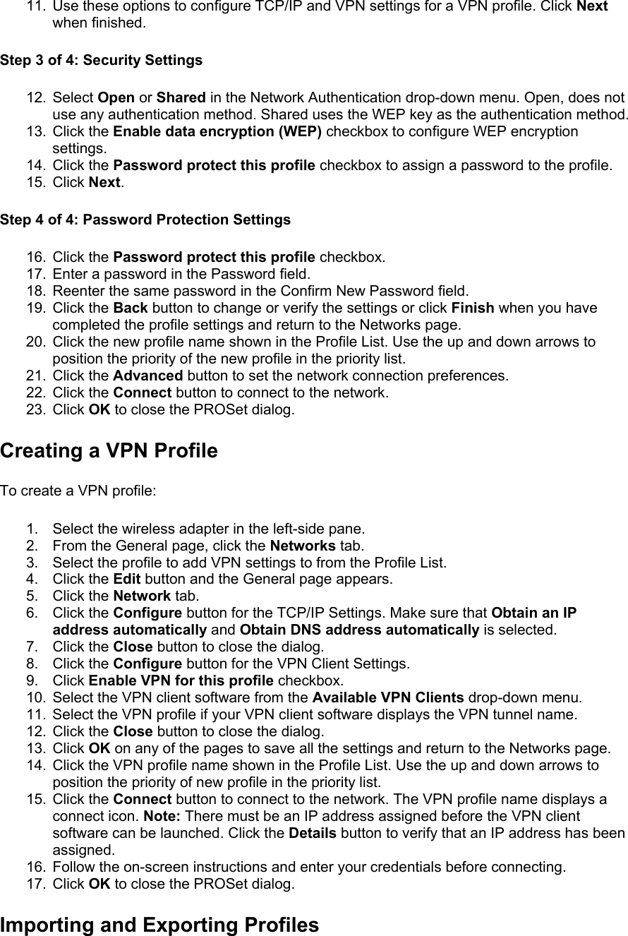 11.  Use these options to configure TCP/IP and VPN settings for a VPN profile. Click Next when finished. Step 3 of 4: Security Settings  12. Select Open or Shared in the Network Authentication drop-down menu. Open, does not use any authentication method. Shared uses the WEP key as the authentication method. 13. Click the Enable data encryption (WEP) checkbox to configure WEP encryption settings. 14. Click the Password protect this profile checkbox to assign a password to the profile. 15. Click Next. Step 4 of 4: Password Protection Settings  16. Click the Password protect this profile checkbox. 17.  Enter a password in the Password field. 18.  Reenter the same password in the Confirm New Password field. 19. Click the Back button to change or verify the settings or click Finish when you have completed the profile settings and return to the Networks page. 20.  Click the new profile name shown in the Profile List. Use the up and down arrows to position the priority of the new profile in the priority list. 21. Click the Advanced button to set the network connection preferences. 22. Click the Connect button to connect to the network. 23. Click OK to close the PROSet dialog. Creating a VPN Profile To create a VPN profile:  1.  Select the wireless adapter in the left-side pane. 2.  From the General page, click the Networks tab. 3.  Select the profile to add VPN settings to from the Profile List. 4. Click the Edit button and the General page appears. 5. Click the Network tab. 6. Click the Configure button for the TCP/IP Settings. Make sure that Obtain an IP address automatically and Obtain DNS address automatically is selected. 7. Click the Close button to close the dialog. 8. Click the Configure button for the VPN Client Settings. 9. Click Enable VPN for this profile checkbox. 10.  Select the VPN client software from the Available VPN Clients drop-down menu. 11.  Select the VPN profile if your VPN client software displays the VPN tunnel name. 12. Click the Close button to close the dialog. 13. Click OK on any of the pages to save all the settings and return to the Networks page. 14.  Click the VPN profile name shown in the Profile List. Use the up and down arrows to position the priority of new profile in the priority list. 15. Click the Connect button to connect to the network. The VPN profile name displays a connect icon. Note: There must be an IP address assigned before the VPN client software can be launched. Click the Details button to verify that an IP address has been assigned. 16.  Follow the on-screen instructions and enter your credentials before connecting. 17. Click OK to close the PROSet dialog. Importing and Exporting Profiles 