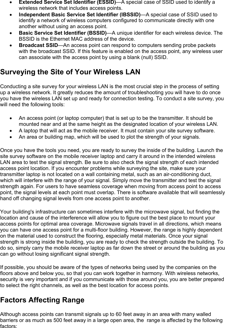 •  Extended Service Set Identifier (ESSID)—A special case of SSID used to identify a wireless network that includes access points. •  Independent Basic Service Set Identifier (IBSSID)—A special case of SSID used to identify a network of wireless computers configured to communicate directly with one another without using an access point. •  Basic Service Set Identifier (BSSID)—A unique identifier for each wireless device. The BSSID is the Ethernet MAC address of the device. •  Broadcast SSID—An access point can respond to computers sending probe packets with the broadcast SSID. If this feature is enabled on the access point, any wireless user can associate with the access point by using a blank (null) SSID. Surveying the Site of Your Wireless LAN Conducting a site survey for your wireless LAN is the most crucial step in the process of setting up a wireless network. It greatly reduces the amount of troubleshooting you will have to do once you have the wireless LAN set up and ready for connection testing. To conduct a site survey, you will need the following tools:  •  An access point (or laptop computer) that is set up to be the transmitter. It should be mounted near and at the same height as the designated location of your wireless LAN. •  A laptop that will act as the mobile receiver. It must contain your site survey software. •  An area or building map, which will be used to plot the strength of your signals. Once you have the tools you need, you are ready to survey the inside of the building. Launch the site survey software on the mobile receiver laptop and carry it around in the intended wireless LAN area to test the signal strength. Be sure to also check the signal strength of each intended access point location. If you encounter problems while surveying the site, make sure your transmitter laptop is not located on a wall containing metal, such as an air-conditioning duct, which will interfere with the range of your signal. Simply move the transmitter and test the signal strength again. For users to have seamless coverage when moving from access point to access point, the signal levels at each point must overlap. There is software available that will seamlessly hand off changing signal levels from one access point to another.  Your building&apos;s infrastructure can sometimes interfere with the microwave signal, but finding the location and cause of the interference will allow you to figure out the best place to mount your access points for optimal area coverage. Microwave signals travel in all directions, which means you can have one access point for a multi-floor building. However, the range is highly dependent on the material used to construct the flooring, especially metal materials. Once your signal strength is strong inside the building, you are ready to check the strength outside the building. To do so, simply carry the mobile receiver laptop as far down the street or around the building as you can go without losing significant signal strength.  If possible, you should be aware of the types of networks being used by the companies on the floors above and below you, so that you can work together in harmony. With wireless networks, security is very important and if you communicate with those around you, you are better prepared to select the right channels, as well as the best location for access points.  Factors Affecting Range Although access points can transmit signals up to 60 feet away in an area with many walled barriers or as much as 500 feet away in a large open area, the  range is affected by the following factors:  