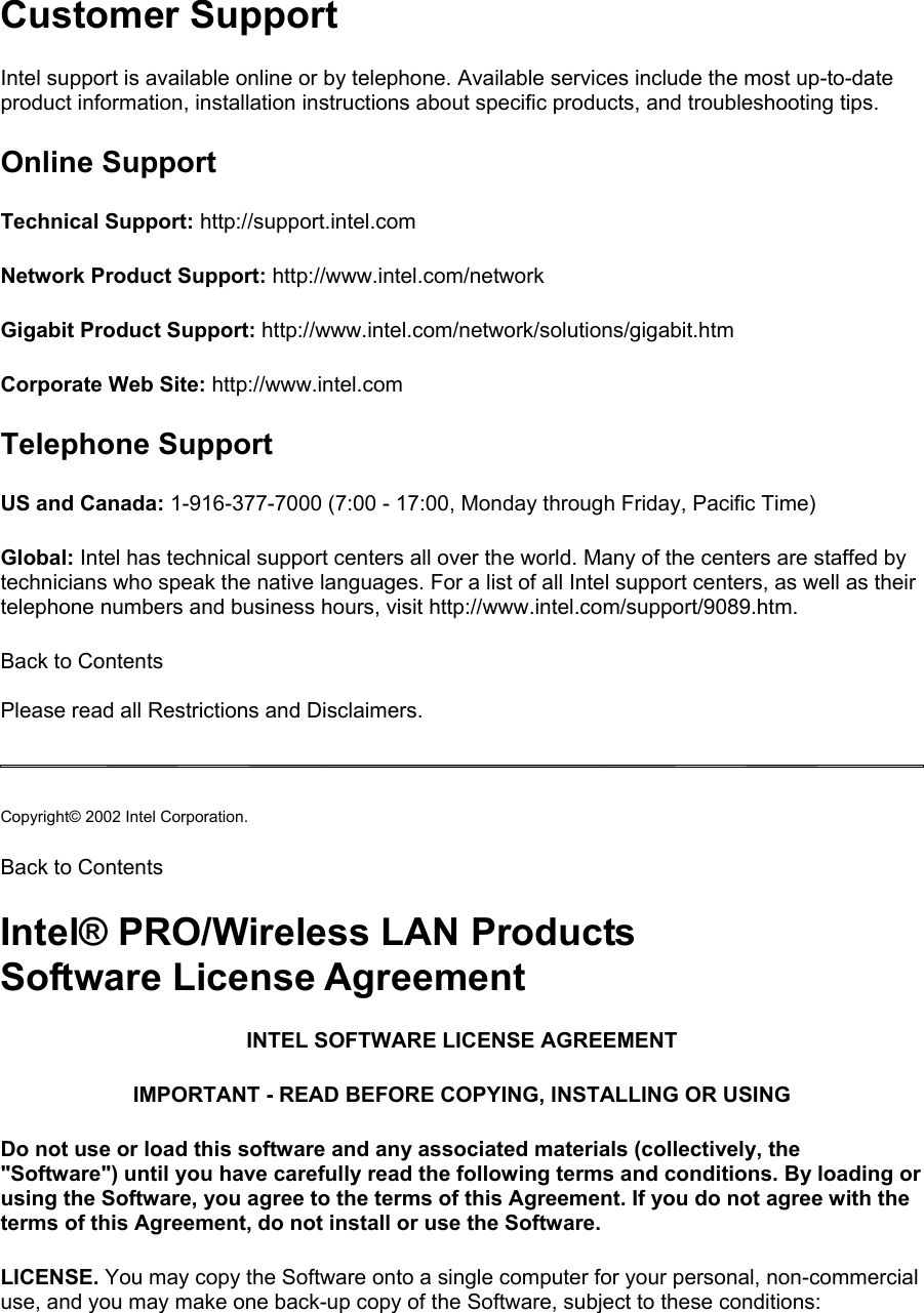 Customer Support Intel support is available online or by telephone. Available services include the most up-to-date product information, installation instructions about specific products, and troubleshooting tips.  Online Support Technical Support: http://support.intel.com  Network Product Support: http://www.intel.com/network  Gigabit Product Support: http://www.intel.com/network/solutions/gigabit.htm  Corporate Web Site: http://www.intel.com  Telephone Support US and Canada: 1-916-377-7000 (7:00 - 17:00, Monday through Friday, Pacific Time)  Global: Intel has technical support centers all over the world. Many of the centers are staffed by technicians who speak the native languages. For a list of all Intel support centers, as well as their telephone numbers and business hours, visit http://www.intel.com/support/9089.htm.  Back to Contents   Please read all Restrictions and Disclaimers.   Copyright© 2002 Intel Corporation.  Back to Contents Intel® PRO/Wireless LAN Products Software License Agreement INTEL SOFTWARE LICENSE AGREEMENT IMPORTANT - READ BEFORE COPYING, INSTALLING OR USING Do not use or load this software and any associated materials (collectively, the &quot;Software&quot;) until you have carefully read the following terms and conditions. By loading or using the Software, you agree to the terms of this Agreement. If you do not agree with the terms of this Agreement, do not install or use the Software. LICENSE. You may copy the Software onto a single computer for your personal, non-commercial use, and you may make one back-up copy of the Software, subject to these conditions: 