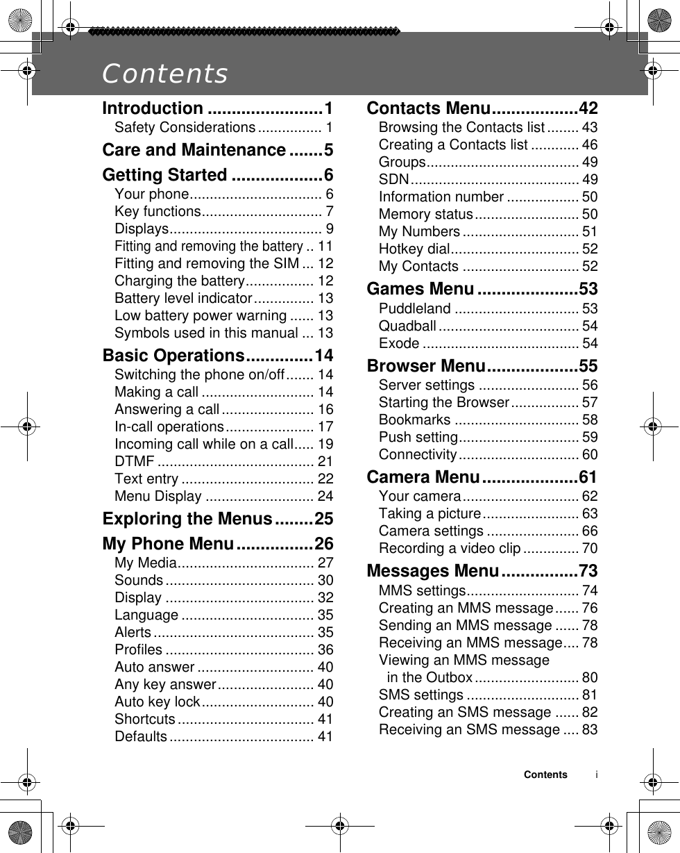 Contents          iContentsIntroduction ........................1Safety Considerations................ 1Care and Maintenance .......5Getting Started ...................6Your phone................................. 6Key functions.............................. 7Displays...................................... 9Fitting and removing the battery.. 11Fitting and removing the SIM ... 12Charging the battery................. 12Battery level indicator............... 13Low battery power warning ...... 13Symbols used in this manual ... 13Basic Operations..............14Switching the phone on/off....... 14Making a call ............................ 14Answering a call....................... 16In-call operations...................... 17Incoming call while on a call..... 19DTMF ....................................... 21Text entry ................................. 22Menu Display ........................... 24Exploring the Menus........25My Phone Menu................26My Media.................................. 27Sounds..................................... 30Display ..................................... 32Language ................................. 35Alerts........................................ 35Profiles ..................................... 36Auto answer ............................. 40Any key answer........................ 40Auto key lock............................ 40Shortcuts .................................. 41Defaults.................................... 41Contacts Menu..................42Browsing the Contacts list ........ 43Creating a Contacts list ............ 46Groups...................................... 49SDN.......................................... 49Information number .................. 50Memory status.......................... 50My Numbers............................. 51Hotkey dial................................ 52My Contacts ............................. 52Games Menu.....................53Puddleland ............................... 53Quadball................................... 54Exode ....................................... 54Browser Menu...................55Server settings ......................... 56Starting the Browser................. 57Bookmarks ............................... 58Push setting.............................. 59Connectivity.............................. 60Camera Menu....................61Your camera............................. 62Taking a picture........................ 63Camera settings ....................... 66Recording a video clip.............. 70Messages Menu................73MMS settings............................ 74Creating an MMS message...... 76Sending an MMS message ...... 78Receiving an MMS message.... 78Viewing an MMS message in the Outbox.......................... 80SMS settings ............................ 81Creating an SMS message ...... 82Receiving an SMS message .... 83