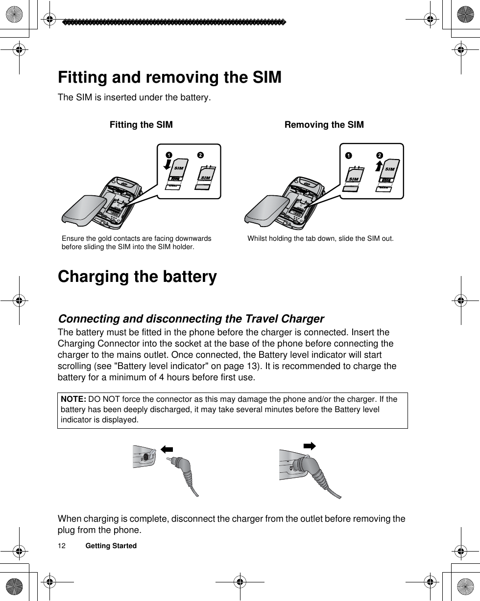 12          Getting StartedFitting and removing the SIMThe SIM is inserted under the battery.Charging the batteryConnecting and disconnecting the Travel ChargerThe battery must be fitted in the phone before the charger is connected. Insert the Charging Connector into the socket at the base of the phone before connecting the charger to the mains outlet. Once connected, the Battery level indicator will start scrolling (see &quot;Battery level indicator&quot; on page 13). It is recommended to charge the battery for a minimum of 4 hours before first use.When charging is complete, disconnect the charger from the outlet before removing the plug from the phone.NOTE: DO NOT force the connector as this may damage the phone and/or the charger. If the battery has been deeply discharged, it may take several minutes before the Battery level indicator is displayed.Fitting the SIM Removing the SIMEnsure the gold contacts are facing downwards before sliding the SIM into the SIM holder. Whilst holding the tab down, slide the SIM out.