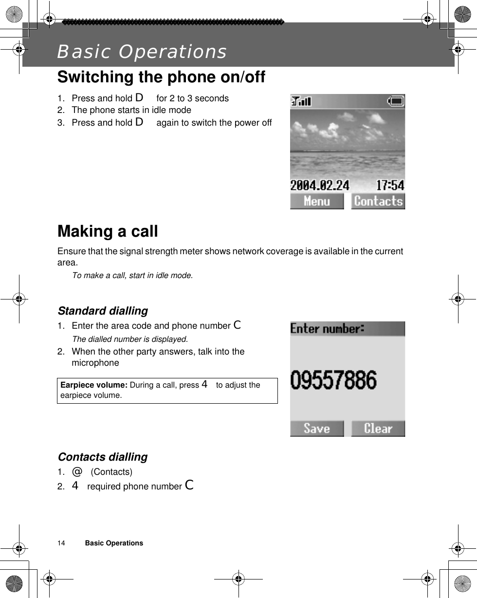 14          Basic OperationsBasic OperationsSwitching the phone on/off1. Press and hold D for 2 to 3 seconds2. The phone starts in idle mode3. Press and hold D again to switch the power offMaking a callEnsure that the signal strength meter shows network coverage is available in the current area. ãTo make a call, start in idle mode.Standard dialling1. Enter the area code and phone number CãThe dialled number is displayed.2. When the other party answers, talk into the microphoneContacts dialling1. @(Contacts)2. 4required phone number CEarpiece volume: During a call, press 4to adjust the earpiece volume.