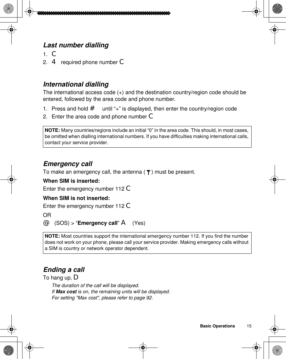 Basic Operations          15Last number dialling1. C2. 4required phone number CInternational diallingThe international access code (+) and the destination country/region code should be entered, followed by the area code and phone number.1. Press and hold #until “+” is displayed, then enter the country/region code2. Enter the area code and phone number CEmergency callTo make an emergency call, the antenna ( ) must be present.When SIM is inserted:Enter the emergency number 112 CWhen SIM is not inserted:Enter the emergency number 112 COR@(SOS) &gt; “Emergency call”A(Yes)Ending a callTo hang up,DãThe duration of the call will be displayed.ãIf Max cost is on, the remaining units will be displayed. For setting &quot;Max cost&quot;, please refer to page 92.NOTE: Many countries/regions include an initial “0” in the area code. This should, in most cases, be omitted when dialling international numbers. If you have difficulties making international calls, contact your service provider. NOTE: Most countries support the international emergency number 112. If you find the number does not work on your phone, please call your service provider. Making emergency calls without a SIM is country or network operator dependent. 