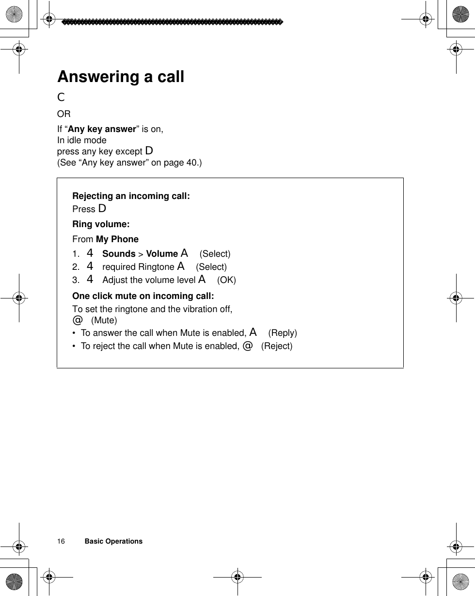 16          Basic OperationsAnswering a callCORIf “Any key answer” is on,In idle modepress any key except D(See “Any key answer” on page 40.)Rejecting an incoming call:Press DRing volume:From My Phone1. 4Sounds &gt; Volume A(Select)2. 4 required Ringtone A(Select)3. 4 Adjust the volume level A(OK) One click mute on incoming call:To set the ringtone and the vibration off, @(Mute)• To answer the call when Mute is enabled, A(Reply)• To reject the call when Mute is enabled, @(Reject)