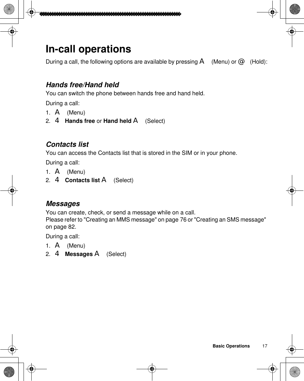 Basic Operations          17In-call operationsDuring a call, the following options are available by pressing A(Menu) or @(Hold):Hands free/Hand heldYou can switch the phone between hands free and hand held.During a call: 1. A(Menu)2. 4 Hands free or Hand held A(Select)Contacts listYou can access the Contacts list that is stored in the SIM or in your phone. During a call:1. A(Menu)2. 4Contacts list A(Select)MessagesYou can create, check, or send a message while on a call. Please refer to &quot;Creating an MMS message&quot; on page 76 or &quot;Creating an SMS message&quot; on page 82.During a call:1. A(Menu)2. 4 Messages A(Select)