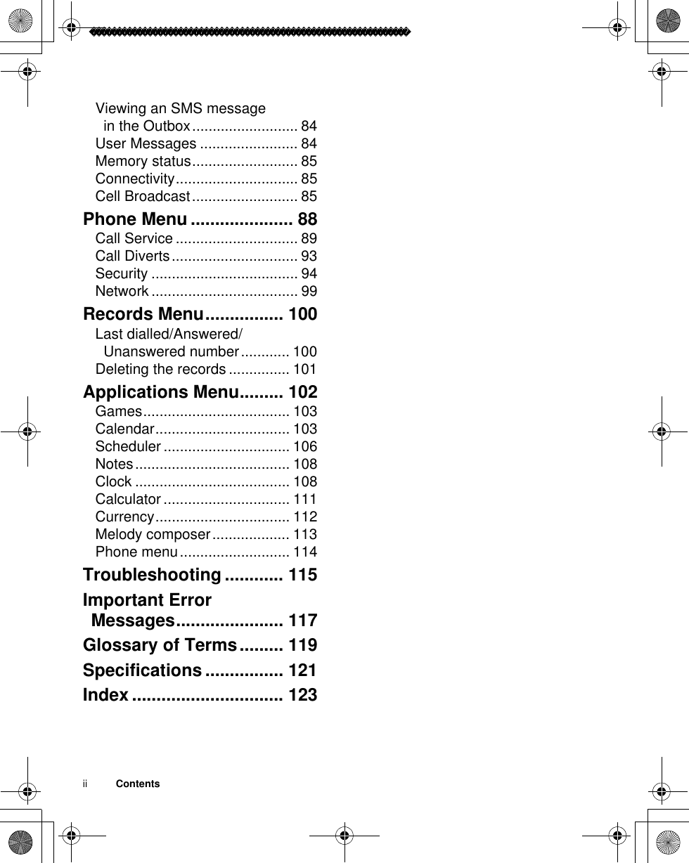 ii          ContentsViewing an SMS message in the Outbox.......................... 84User Messages ........................ 84Memory status.......................... 85Connectivity.............................. 85Cell Broadcast.......................... 85Phone Menu ..................... 88Call Service .............................. 89Call Diverts............................... 93Security .................................... 94Network .................................... 99Records Menu................ 100Last dialled/Answered/Unanswered number............ 100Deleting the records ............... 101Applications Menu......... 102Games.................................... 103Calendar................................. 103Scheduler ............................... 106Notes...................................... 108Clock ...................................... 108Calculator ............................... 111Currency................................. 112Melody composer................... 113Phone menu........................... 114Troubleshooting ............ 115Important Error Messages...................... 117Glossary of Terms......... 119Specifications ................ 121Index ............................... 123