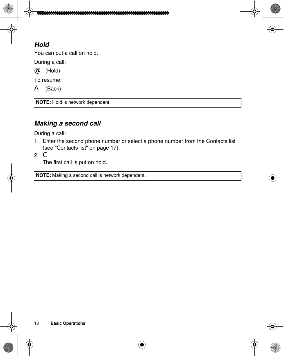 18          Basic OperationsHoldYou can put a call on hold.During a call:@(Hold)To resume:A(Back)Making a second callDuring a call:1. Enter the second phone number or select a phone number from the Contacts list(see &quot;Contacts list&quot; on page 17).2. CThe first call is put on hold.NOTE: Hold is network dependent.NOTE: Making a second call is network dependent.