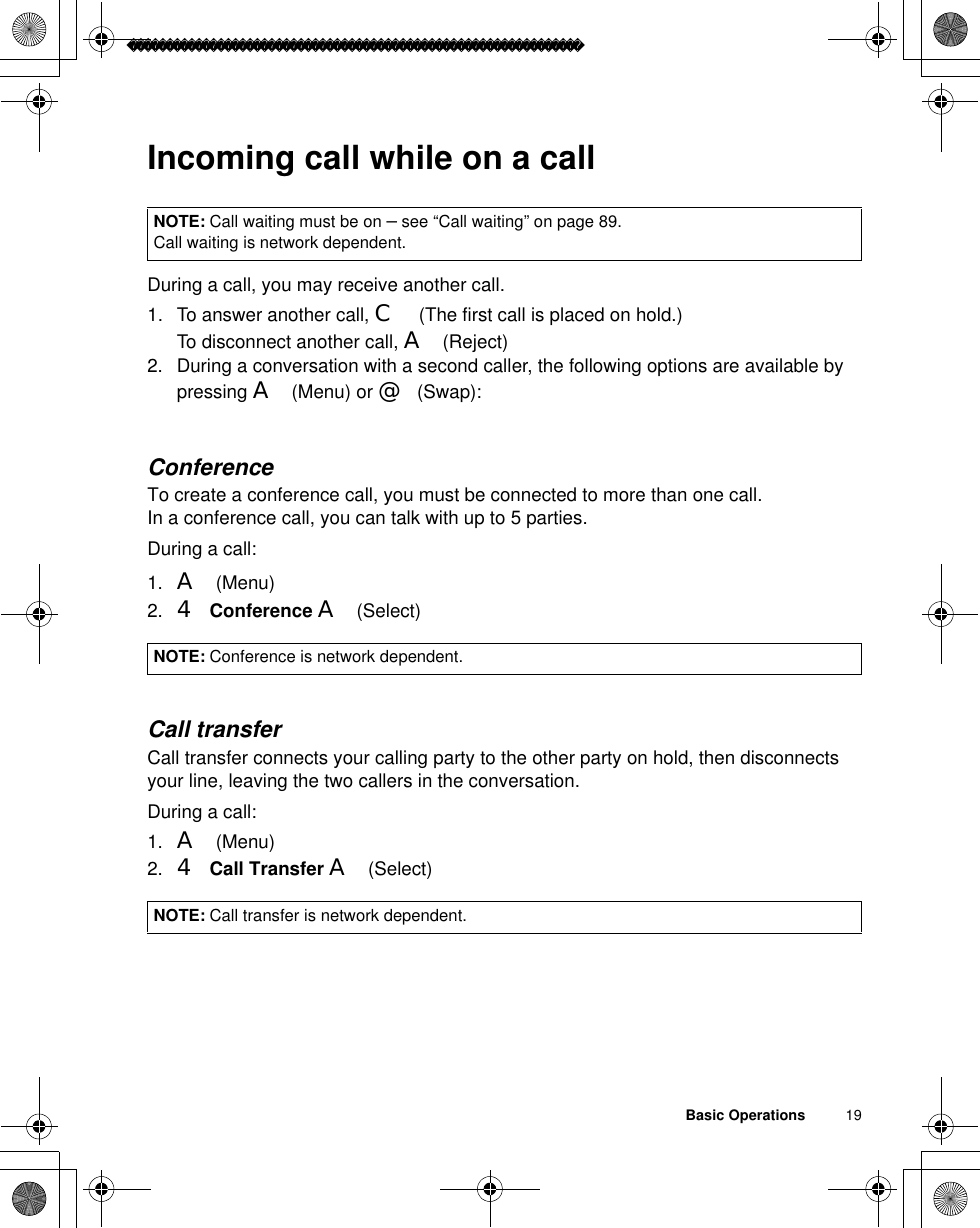 Basic Operations          19Incoming call while on a callDuring a call, you may receive another call.1. To answer another call, C (The first call is placed on hold.)To disconnect another call, A(Reject)2. During a conversation with a second caller, the following options are available by pressing A(Menu) or @(Swap):ConferenceTo create a conference call, you must be connected to more than one call.In a conference call, you can talk with up to 5 parties.During a call:1. A(Menu)2. 4 Conference A(Select)Call transferCall transfer connects your calling party to the other party on hold, then disconnects your line, leaving the two callers in the conversation.During a call:1. A(Menu)2. 4 Call Transfer A(Select)NOTE: Call waiting must be on – see “Call waiting” on page 89. Call waiting is network dependent. NOTE: Conference is network dependent.NOTE: Call transfer is network dependent.