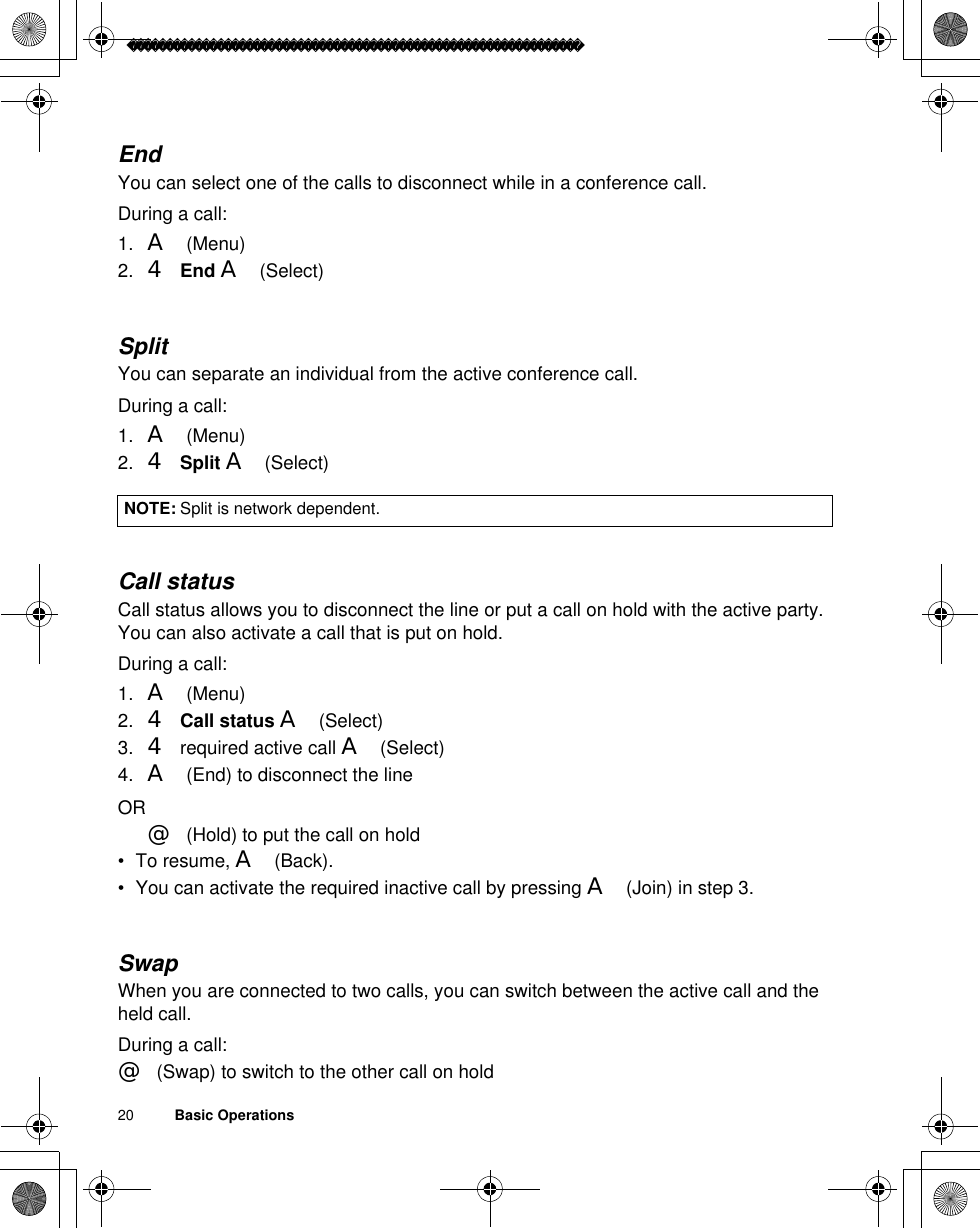 20          Basic OperationsEndYou can select one of the calls to disconnect while in a conference call.During a call:1. A(Menu)2. 4End A(Select)SplitYou can separate an individual from the active conference call.During a call:1. A(Menu)2. 4Split A(Select)Call statusCall status allows you to disconnect the line or put a call on hold with the active party. You can also activate a call that is put on hold.During a call:1. A(Menu)2. 4 Call status A(Select)3. 4required active call A(Select)4. A(End) to disconnect the lineOR@(Hold) to put the call on hold• To resume, A(Back).• You can activate the required inactive call by pressing A(Join) in step 3.SwapWhen you are connected to two calls, you can switch between the active call and the held call.During a call:@(Swap) to switch to the other call on holdNOTE: Split is network dependent.