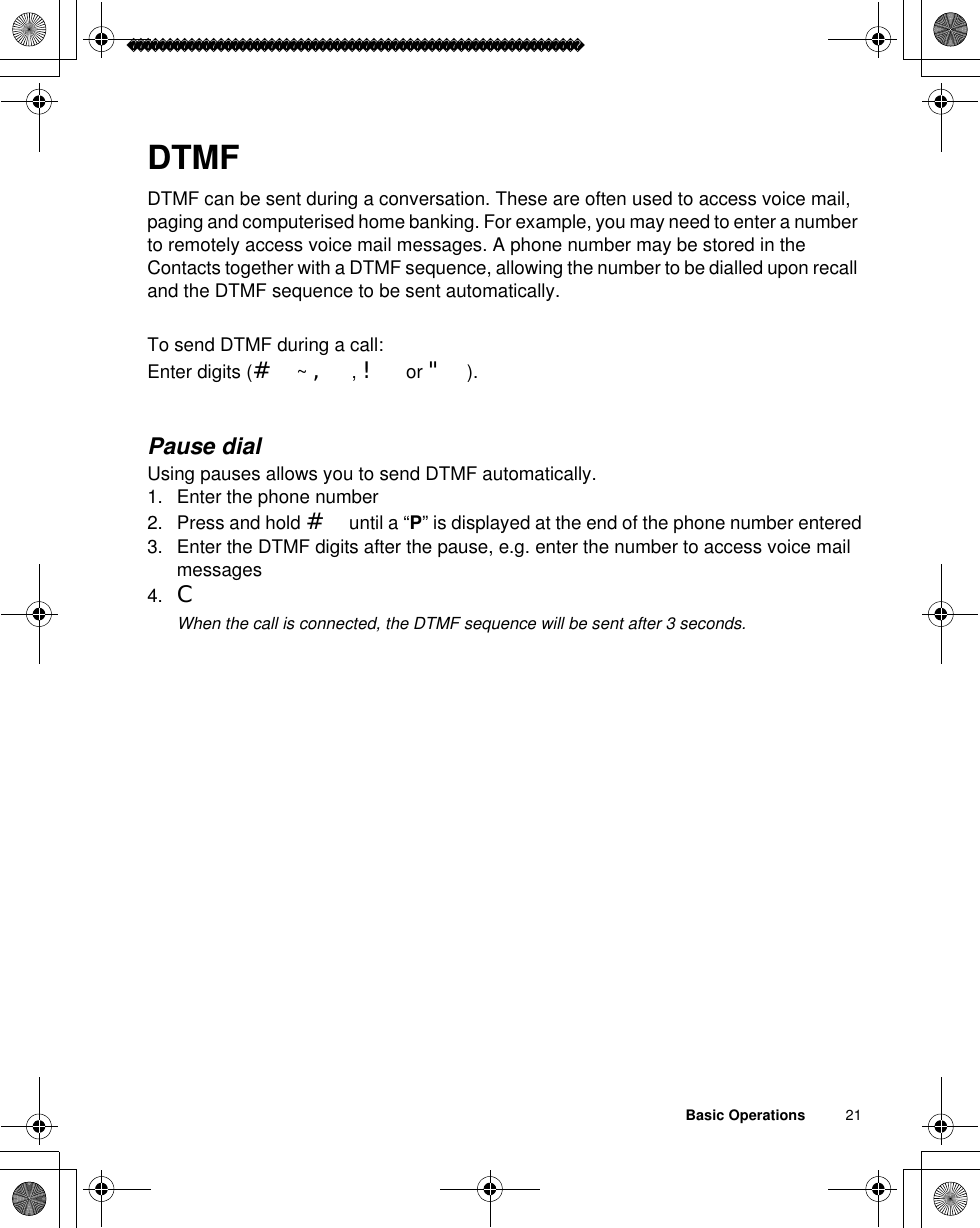 Basic Operations          21DTMFDTMF can be sent during a conversation. These are often used to access voice mail, paging and computerised home banking. For example, you may need to enter a number to remotely access voice mail messages. A phone number may be stored in the Contacts together with a DTMF sequence, allowing the number to be dialled upon recall and the DTMF sequence to be sent automatically.To send DTMF during a call:Enter digits (# ~ ,,! or &quot;).Pause dialUsing pauses allows you to send DTMF automatically.1. Enter the phone number2. Press and hold # until a “P” is displayed at the end of the phone number entered3. Enter the DTMF digits after the pause, e.g. enter the number to access voice mail messages4. CãWhen the call is connected, the DTMF sequence will be sent after 3 seconds.