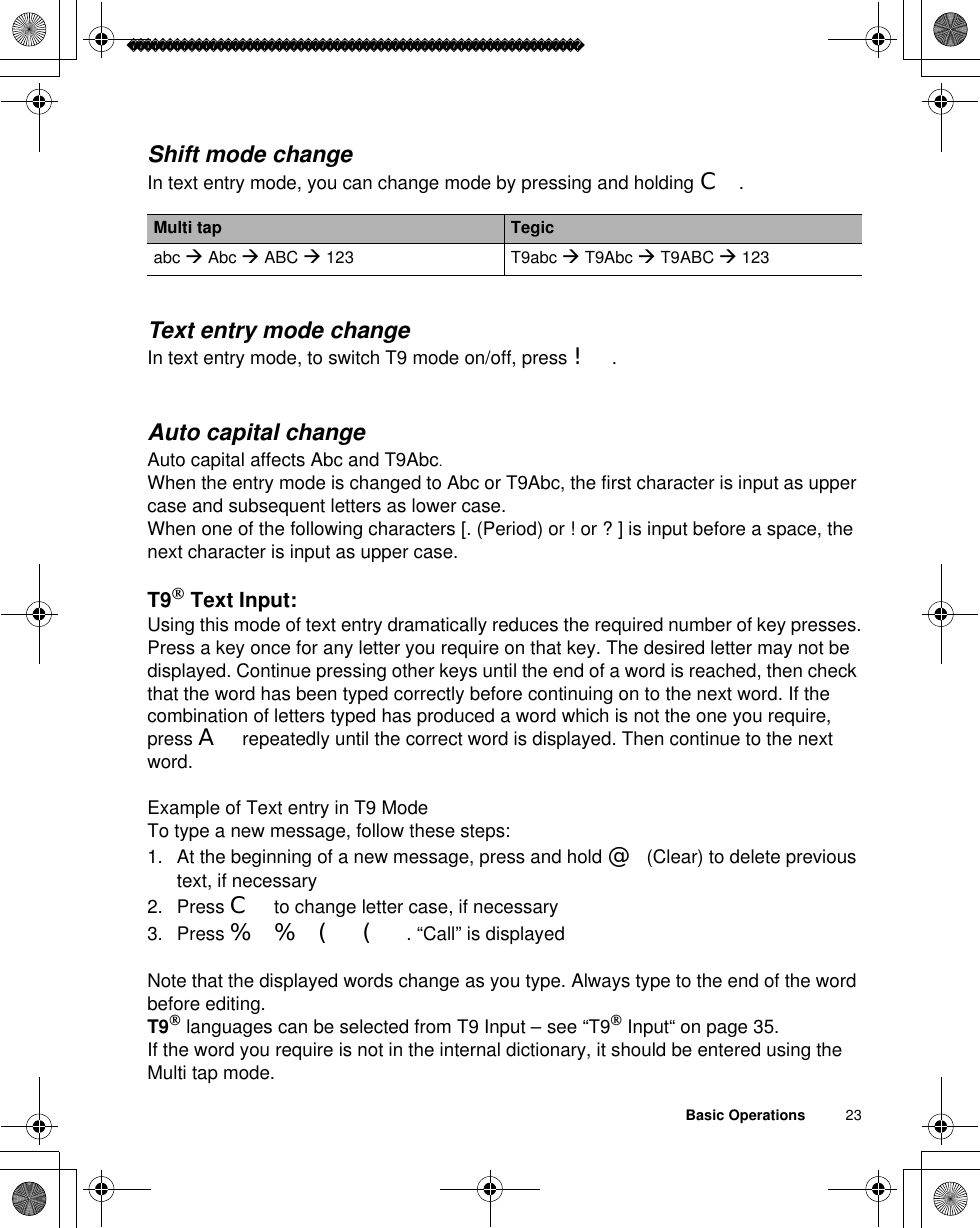 Basic Operations          23Shift mode changeIn text entry mode, you can change mode by pressing and holding C.Text entry mode changeIn text entry mode, to switch T9 mode on/off, press !.Auto capital changeAuto capital affects Abc and T9Abc.When the entry mode is changed to Abc or T9Abc, the first character is input as upper case and subsequent letters as lower case.When one of the following characters [. (Period) or ! or ? ] is input before a space, the next character is input as upper case.T9 Text Input:Using this mode of text entry dramatically reduces the required number of key presses.Press a key once for any letter you require on that key. The desired letter may not be displayed. Continue pressing other keys until the end of a word is reached, then check that the word has been typed correctly before continuing on to the next word. If the combination of letters typed has produced a word which is not the one you require, press A repeatedly until the correct word is displayed. Then continue to the next word.Example of Text entry in T9 ModeTo type a new message, follow these steps:1. At the beginning of a new message, press and hold @(Clear) to delete previous text, if necessary2. Press C to change letter case, if necessary3. Press %%(( . “Call” is displayedNote that the displayed words change as you type. Always type to the end of the word before editing.T9 languages can be selected from T9 Input – see “T9 Input“ on page 35.If the word you require is not in the internal dictionary, it should be entered using the Multi tap mode.Multi tap Tegicabc Æ Abc Æ ABC Æ 123 T9abc Æ T9Abc Æ T9ABC Æ 123