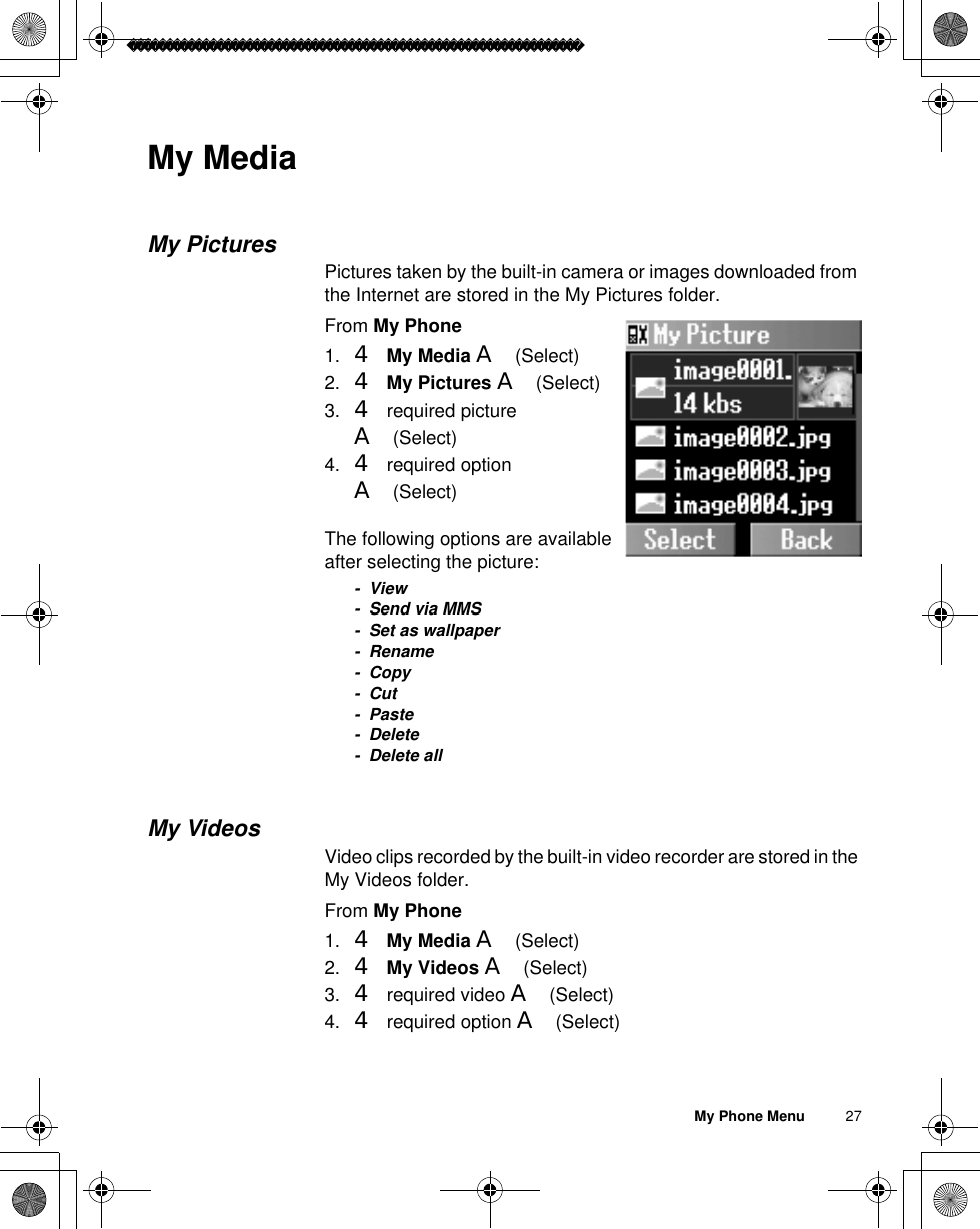 My Phone Menu          27My MediaMy PicturesPictures taken by the built-in camera or images downloaded from the Internet are stored in the My Pictures folder.From My Phone1. 4My Media A(Select)2. 4My Pictures A(Select) 3. 4 required picture A(Select)4. 4 required option A(Select)The following options are available after selecting the picture:-View- Send via MMS- Set as wallpaper- Rename- Copy-Cut-Paste- Delete- Delete allMy VideosVideo clips recorded by the built-in video recorder are stored in the My Videos folder.From My Phone1. 4My Media A(Select)2. 4My Videos A(Select) 3. 4 required video A(Select)4. 4 required option A(Select)