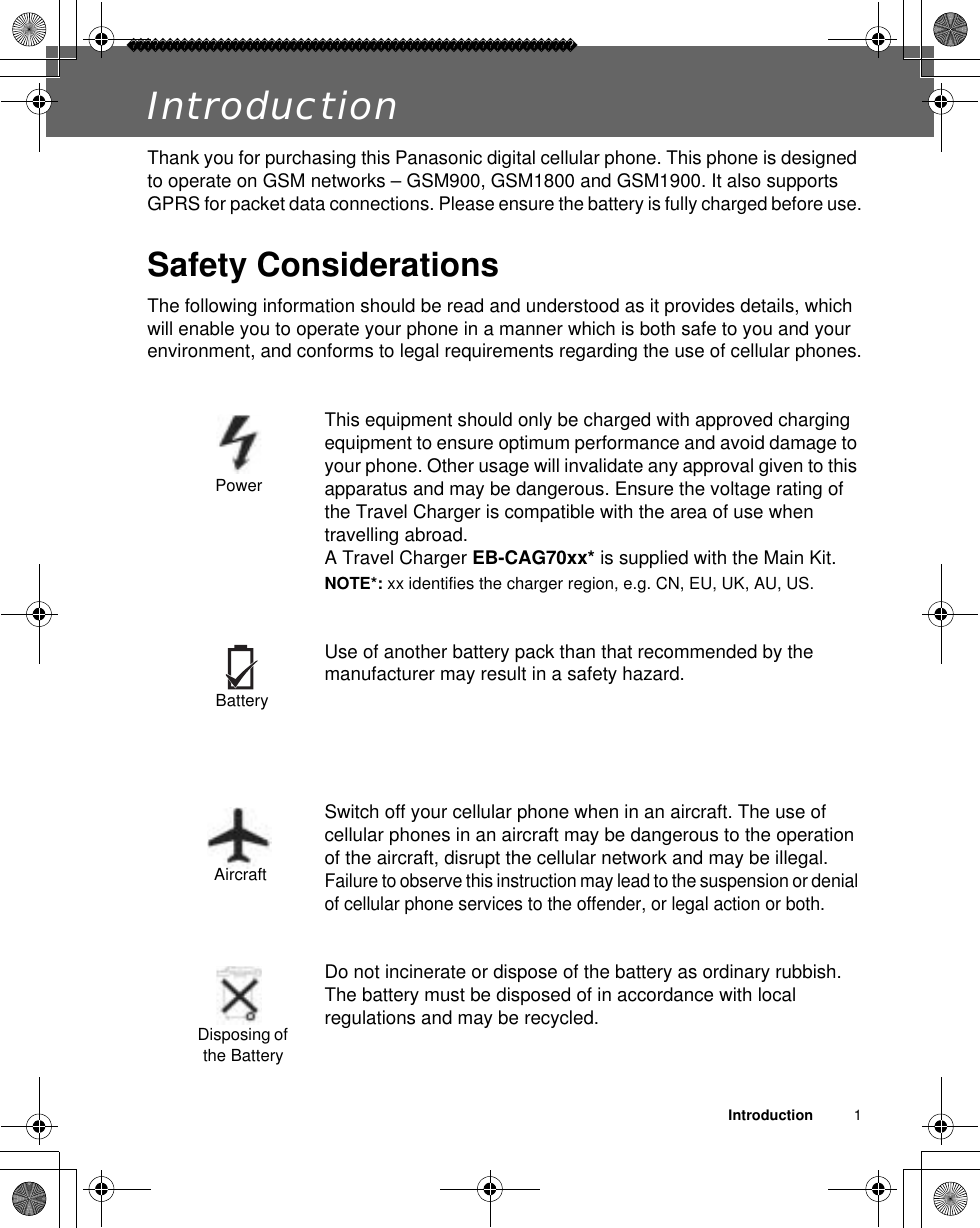 Introduction          1IntroductionThank you for purchasing this Panasonic digital cellular phone. This phone is designed to operate on GSM networks – GSM900, GSM1800 and GSM1900. It also supports GPRS for packet data connections. Please ensure the battery is fully charged before use.Safety ConsiderationsThe following information should be read and understood as it provides details, which will enable you to operate your phone in a manner which is both safe to you and your environment, and conforms to legal requirements regarding the use of cellular phones.This equipment should only be charged with approved charging equipment to ensure optimum performance and avoid damage to your phone. Other usage will invalidate any approval given to this apparatus and may be dangerous. Ensure the voltage rating of the Travel Charger is compatible with the area of use when travelling abroad. A Travel Charger EB-CAG70xx* is supplied with the Main Kit.NOTE*: xx identifies the charger region, e.g. CN, EU, UK, AU, US.Use of another battery pack than that recommended by the manufacturer may result in a safety hazard.Switch off your cellular phone when in an aircraft. The use of cellular phones in an aircraft may be dangerous to the operation of the aircraft, disrupt the cellular network and may be illegal. Failure to observe this instruction may lead to the suspension or denial of cellular phone services to the offender, or legal action or both.Do not incinerate or dispose of the battery as ordinary rubbish. The battery must be disposed of in accordance with local regulations and may be recycled.PowerBatteryAircraftDisposing of the Battery